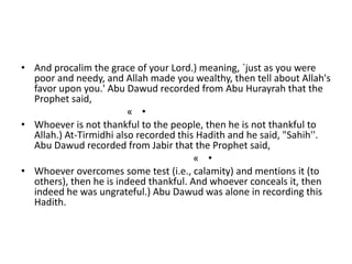 • And procalim the grace of your Lord.) meaning, `just as you were
poor and needy, and Allah made you wealthy, then tell about Allah's
favor upon you.' Abu Dawud recorded from Abu Hurayrah that the
Prophet said,
•«
• Whoever is not thankful to the people, then he is not thankful to
Allah.) At-Tirmidhi also recorded this Hadith and he said, "Sahih''.
Abu Dawud recorded from Jabir that the Prophet said,
•«
• Whoever overcomes some test (i.e., calamity) and mentions it (to
others), then he is indeed thankful. And whoever conceals it, then
indeed he was ungrateful.) Abu Dawud was alone in recording this
Hadith.
 