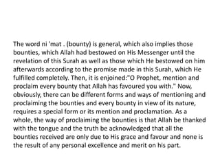 The word ni 'mat . (bounty) is general, which also implies those
bounties, which Allah had bestowed on His Messenger until the
revelation of this Surah as well as those which He bestowed on him
afterwards according to the promise made in this Surah, which He
fulfilled completely. Then, it is enjoined:"O Prophet, mention and
proclaim every bounty that Allah has favoured you with." Now,
obviously, there can be different forms and ways of mentioning and
proclaiming the bounties and every bounty in view of its nature,
requires a special form or its mention and proclamation. As a
whole, the way of proclaiming the bounties is that Allah be thanked
with the tongue and the truth be acknowledged that all the
bounties received are only due to His grace and favour and none is
the result of any personal excellence and merit on his part.
 