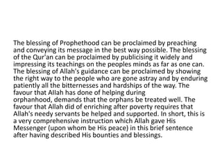 The blessing of Prophethood can be proclaimed by preaching
and conveying its message in the best way possible. The blessing
of the Qur'an can be proclaimed by publicising it widely and
impressing its teachings on the peoples minds as far as one can.
The blessing of Allah's guidance can be proclaimed by showing
the right way to the people who are gone astray and by enduring
patiently all the bitternesses and hardships of the way. The
favour that AIIah has done of helping during
orphanhood, demands that the orphans be treated well. The
favour that Allah did of enriching after poverty requires that
Allah's needy servants be helped and supported. In short, this is
a very comprehensive instruction which Allah gave His
Messenger (upon whom be His peace) in this brief sentence
after having described His bounties and blessings.
 