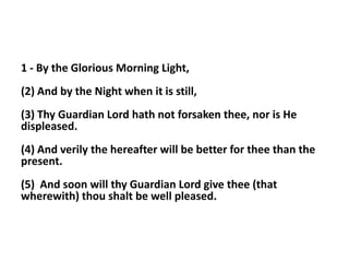 1 - By the Glorious Morning Light,
(2) And by the Night when it is still,
(3) Thy Guardian Lord hath not forsaken thee, nor is He
displeased.
(4) And verily the hereafter will be better for thee than the
present.
(5) And soon will thy Guardian Lord give thee (that
wherewith) thou shalt be well pleased.
 
