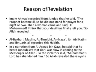 Reason ofRevelation
• Imam Ahmad recorded from Jundub that he said, "The
Prophet became ill, so he did not stand for prayer for a
night or two. Then a woman came and said, `O
Muhammad! I think that your devil has finally left you.' So
Allah revealed,
•--
• Al-Bukhari, Muslim, At-Tirmidhi, An-Nasa'i, Ibn Abi Hatim
and Ibn Jarir, all recorded this Hadith.
• In a narration from Al-Aswad bin Qays, he said that he
heard Jundub say that Jibril was slow in coming to the
Messenger of Allah . So the idolators said, "Muhammad's
Lord has abandoned him.'' So Allah revealed these ayahs
 