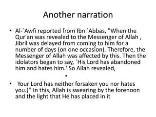 Another narration
• Al-`Awfi reported from Ibn `Abbas, "When the
Qur'an was revealed to the Messenger of Allah ,
Jibril was delayed from coming to him for a
number of days (on one occasion). Therefore, the
Messenger of Allah was affected by this. Then the
idolators began to say, `His Lord has abandoned
him and hates him.' So Allah revealed,
•
• Your Lord has neither forsaken you nor hates
you.)'' In this, Allah is swearing by the forenoon
and the light that He has placed in it
 