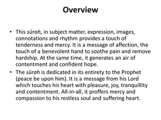 Overview
• This sūrah, in subject matter, expression, images,
connotations and rhythm provides a touch of
tenderness and mercy. It is a message of affection, the
touch of a benevolent hand to soothe pain and remove
hardship. At the same time, it generates an air of
contentment and confident hope.
• The sūrah is dedicated in its entirety to the Prophet
(peace be upon him). It is a message from his Lord
which touches his heart with pleasure, joy, tranquillity
and contentment. All-in-all, it proffers mercy and
compassion to his restless soul and suffering heart.
 