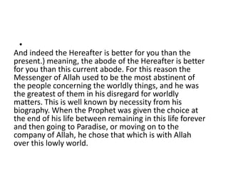 •
And indeed the Hereafter is better for you than the
present.) meaning, the abode of the Hereafter is better
for you than this current abode. For this reason the
Messenger of Allah used to be the most abstinent of
the people concerning the worldly things, and he was
the greatest of them in his disregard for worldly
matters. This is well known by necessity from his
biography. When the Prophet was given the choice at
the end of his life between remaining in this life forever
and then going to Paradise, or moving on to the
company of Allah, he chose that which is with Allah
over this lowly world.
 