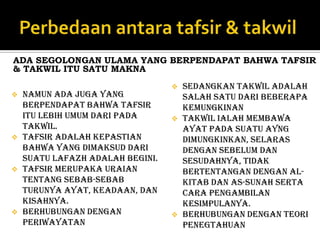 ADA SEGOLONGAN ULAMA YANG BERPENDAPAT BAHWA TAFSIR
& TAKWIL ITU SATU MAKNA
                                     Sedangkan takwil adalah
   namun ada juga yang               salah satu dari beberapa
    berpendapat bahwa tafsir          kemungkinan
    itu lebih umum dari pada         Takwil ialah membawa
    takwil.                           ayat pada suatu ayng
   Tafsir adalah kepastian           dimungkinkan, selaras
    bahwa yang dimaksud dari          dengan sebelum dan
    suatu lafazh adalah begini.       sesudahnya, tidak
   Tafsir merupaka uraian            bertentangan dengan Al-
    tentang sebab-sebab               kitab dan As-sunah serta
    turunya ayat, keadaan, dan        cara pengambilan
    kisahnya.                         kesimpulanya.
   Berhubungan dengan               Berhubungan dengan teori
    periwayatan                       penegtahuan
 