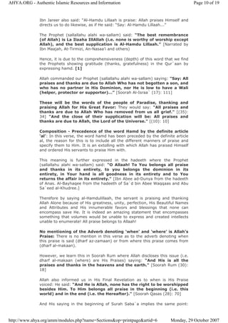Ibn Jareer also said: “Al-Hamdu Lillaah is praise: Allah praises Himself and
directs us to do likewise, as if He said: “Say: Al-Hamdu Lillaah...”
The Prophet (sallallahu alahi wa-sallam) said: “The best remembrance
(of Allah) is La Ilaaha IllAllah (i.e. none is worthy of worship except
Allah), and the best supplication is Al-Hamdu Lillaah.” [Narrated by
Ibn Maajah, At-Tirmizi, An-Nasaa’i and others)
Hence, it is due to the comprehensiveness (depth) of this word that we find
the Prophets showing gratitude (thanks, gratefulness) in the Qur`aan by
expressing hamd. [1]
Allah commanded our Prophet (sallallahu alahi wa-sallam) saying: "Say: All
praises and thanks are due to Allah Who has not begotten a son, and
who has no partner in His Dominion, nor He is low to have a Wali
(helper, protector or supporter)…” [Soorah Al-Israa` (17): 111]
These will be the words of the people of Paradise, thanking and
praising Allah for His Great Favor: They would say: "All praises and
thanks are due to Allah Who has removed from us all grief." [(35):
34] "And the close of their supplication will be: All praises and
thanks are due to Allah, the Lord of the Universe." [(10): 10]
Composition - Precedence of the word Hamd by the definite article
‘al’: In this verse, the word hamd has been preceded by the definite article
al, the reason for this is to include all the different manners of praise and
specify them to Him. It is an extolling with which Allah has praised Himself
and ordered His servants to praise Him with.
This meaning is further expressed in the hadeeth where the Prophet
(sallallahu alahi wa-sallam) said: “O Allaah! To You belongs all praise
and thanks in its entirety, to you belongs the dominion in its
entirety, in Your hand is all goodness in its entirety and to You
returns the affair in its entirety." [Ibn Abee ad-Dunya from the hadeeth
of Anas. Al-Bayhaqee from the hadeeth of Sa`d bin Abee Waqqaas and Abu
Sa`eed al-Khudree.]
Therefore by saying al-Hamdulillaah, the servant is praising and thanking
Allah Alone because of His greatness, unity, perfection, His Beautiful Names
and Attributes and His innumerable favors and blessings that none can
encompass save He. It is indeed an amazing statement that encompasses
something that volumes would be unable to express and created intellects
unable to enumerate! All praise belongs to Allaah!
No mentioning of the Adverb denoting ‘when’ and ‘where’ is Allah’s
Praise: There is no mention in this verse as to the adverb denoting when
this praise is said (dharf az-zamaan) or from where this praise comes from
(dharf al-makaan).
However, we learn this in Soorah Rum where Allah discloses this issue (i.e.
dharf al-makaan (where) are His Praises) saying: “And His is all the
praises and thanks in the heavens and the earth." [Soorah Rum (30):
18]
Allah also informed us in His Final Revelation as to when is His Praise
voiced: He said: “And He is Allah, none has the right to be worshipped
besides Him. To Him belongs all praise in the beginning (i.e. this
world) and in the end (i.e. the Hereafter)." [Soorah Qasas (28): 70]
And His saying in the beginning of Surah Saba`a implies the same point:
Page 10 of 19AHYA.ORG - Authentic Islamic Resources and Information
Monday, 29 October 2007http://www.ahya.org/amm/modules.php?name=Sections&op=printpage&artid=6
 