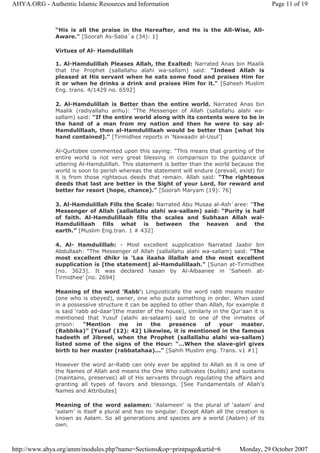 “His is all the praise in the Hereafter, and He is the All-Wise, All-
Aware." [Soorah As-Saba`a (34): 1]
Virtues of Al- Hamdulillah
1. Al-Hamdulillah Pleases Allah, the Exalted: Narrated Anas bin Maalik
that the Prophet (sallallahu alahi wa-sallam) said: “Indeed Allah is
pleased at His servant when he eats some food and praises Him for
it or when he drinks a drink and praises Him for it." [Saheeh Muslim
Eng. trans. 4/1429 no. 6592]
2. Al-Hamdulillah is Better than the entire world. Narrated Anas bin
Maalik (radiyallahu anhu): “The Messenger of Allah (sallallahu alahi wa-
sallam) said: “If the entire world along with its contents were to be in
the hand of a man from my nation and then he were to say al-
Hamdulillaah, then al-Hamdulillaah would be better than [what his
hand contained]." [Tirmidhee reports in ‘Nawaadir al-Usul’]
Al-Qurtobee commented upon this saying: “This means that granting of the
entire world is not very great blessing in comparison to the guidance of
uttering Al-Hamdulillah. This statement is better than the world because the
world is soon to perish whereas the statement will endure (prevail, exist) for
it is from those righteous deeds that remain. Allah said: “The righteous
deeds that last are better in the Sight of your Lord, for reward and
better for resort (hope, chance)." [Soorah Maryam (19): 76]
3. Al-Hamdulillah Fills the Scale: Narrated Abu Musaa al-Ash`aree: “The
Messenger of Allah (sallallahu alahi wa-sallam) said: “Purity is half
of faith. Al-Hamdulillaah fills the scales and Subhaan Allah wal-
Hamdulillaah fills what is between the heaven and the
earth.” [Muslim Eng.tran. 1 # 432]
4. Al- Hamdulillah: - Most excellent supplication Narrated Jaabir bin
Abdullaah: “The Messenger of Allah (sallallahu alahi wa-sallam) said: “The
most excellent dhikr is ‘Laa ilaaha illallah and the most excellent
supplication is [the statement] al-Hamdulillaah.” [Sunan at-Tirmidhee
[no. 3623]. It was declared hasan by Al-Albaanee in ‘Saheeh at-
Tirmidhee’ [no. 2694]
Meaning of the word 'Rabb’: Linguistically the word rabb means master
(one who is obeyed), owner, one who puts something in order. When used
in a possessive structure it can be applied to other than Allah, for example it
is said ‘rabb ad-daar’(the master of the house), similarly in the Qur’aan it is
mentioned that Yusuf (alaihi as-salaam) said to one of the inmates of
prison: “Mention me in the presence of your master.
(Rabbika)" [Yusuf (12): 42] Likewise, it is mentioned in the famous
hadeeth of Jibreel, when the Prophet (sallallahu alahi wa-sallam)
listed some of the signs of the Hour: “…When the slave-girl gives
birth to her master (rabbatahaa)..." [Sahih Muslim eng. Trans. v1 #1]
However the word ar-Rabb can only ever be applied to Allah as it is one of
the Names of Allah and means the One Who cultivates (builds) and sustains
(maintains, preserves) all of His servants through regulating the affairs and
granting all types of favors and blessings. [See Fundamentals of Allah’s
Names and Attributes]
Meaning of the word aalamen: ‘Aalameen’ is the plural of ‘aalam’ and
‘aalam’ is itself a plural and has no singular. Except Allah all the creation is
known as Aalam. So all generations and species are a world (Aalam) of its
own.
Page 11 of 19AHYA.ORG - Authentic Islamic Resources and Information
Monday, 29 October 2007http://www.ahya.org/amm/modules.php?name=Sections&op=printpage&artid=6
 