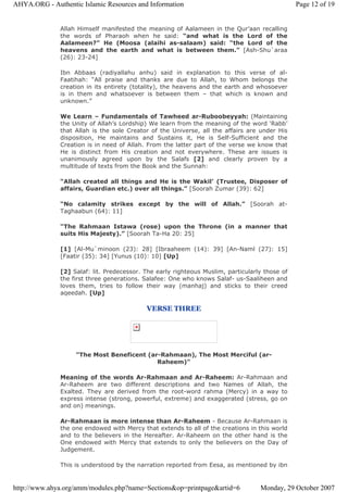 Allah Himself manifested the meaning of Aalameen in the Qur’aan recalling
the words of Pharaoh when he said: “and what is the Lord of the
Aalameen?” He (Moosa (alaihi as-salaam) said: “the Lord of the
heavens and the earth and what is between them." [Ash-Shu`araa
(26): 23-24]
Ibn Abbaas (radiyallahu anhu) said in explanation to this verse of al-
Faatihah: “All praise and thanks are due to Allah, to Whom belongs the
creation in its entirety (totality), the heavens and the earth and whosoever
is in them and whatsoever is between them – that which is known and
unknown.”
We Learn – Fundamentals of Tawheed ar-Ruboobeyyah: (Maintaining
the Unity of Allah’s Lordship) We learn from the meaning of the word ‘Rabb’
that Allah is the sole Creator of the Universe, all the affairs are under His
disposition, He maintains and Sustains it, He is Self-Sufficient and the
Creation is in need of Allah. From the latter part of the verse we know that
He is distinct from His creation and not everywhere. These are issues is
unanimously agreed upon by the Salafs [2] and clearly proven by a
multitude of texts from the Book and the Sunnah:
“Allah created all things and He is the Wakil’ (Trustee, Disposer of
affairs, Guardian etc.) over all things.” [Soorah Zumar (39): 62]
“No calamity strikes except by the will of Allah.” [Soorah at-
Taghaabun (64): 11]
“The Rahmaan Istawa (rose) upon the Throne (in a manner that
suits His Majesty).” [Soorah Ta-Ha 20: 25]
[1] [Al-Mu`minoon (23): 28] [Ibraaheem (14): 39] [An-Naml (27): 15]
[Faatir (35): 34] [Yunus (10): 10] [Up]
[2] Salaf: lit. Predecessor. The early righteous Muslim, particularly those of
the first three generations. Salafee: One who knows Salaf- us-Saaliheen and
loves them, tries to follow their way (manhaj) and sticks to their creed
aqeedah. [Up]
VERSE THREE
"The Most Beneficent (ar-Rahmaan), The Most Merciful (ar-
Raheem)"
Meaning of the words Ar-Rahmaan and Ar-Raheem: Ar-Rahmaan and
Ar-Raheem are two different descriptions and two Names of Allah, the
Exalted. They are derived from the root-word rahma (Mercy) in a way to
express intense (strong, powerful, extreme) and exaggerated (stress, go on
and on) meanings.
Ar-Rahmaan is more intense than Ar-Raheem - Because Ar-Rahmaan is
the one endowed with Mercy that extends to all of the creations in this world
and to the believers in the Hereafter. Ar-Raheem on the other hand is the
One endowed with Mercy that extends to only the believers on the Day of
Judgement.
This is understood by the narration reported from Eesa, as mentioned by ibn
Page 12 of 19AHYA.ORG - Authentic Islamic Resources and Information
Monday, 29 October 2007http://www.ahya.org/amm/modules.php?name=Sections&op=printpage&artid=6
 