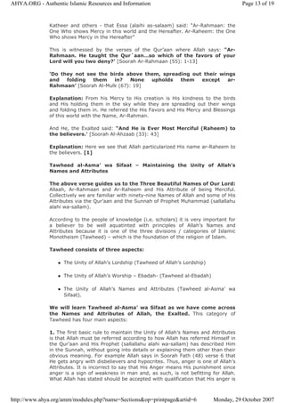 Katheer and others - that Essa (alaihi as-salaam) said: “Ar-Rahmaan: the
One Who shows Mercy in this world and the Hereafter. Ar-Raheem: the One
Who shows Mercy in the Hereafter”
This is witnessed by the verses of the Qur’aan where Allah says: “Ar-
Rahmaan. He taught the Qur`aan…so which of the favors of your
Lord will you two deny?’ [Soorah Ar-Rahmaan (55): 1-13]
‘Do they not see the birds above them, spreading out their wings
and folding them in? None upholds them except ar-
Rahmaan’ [Soorah Al-Mulk (67): 19]
Explanation: From his Mercy to His creation is His kindness to the birds
and His holding them in the sky while they are spreading out their wings
and folding them in. He referred the His Favors and His Mercy and Blessings
of this world with the Name, Ar-Rahman.
And He, the Exalted said: “And He is Ever Most Merciful (Raheem) to
the believers.’ [Soorah Al-Ahzaab (33): 43]
Explanation: Here we see that Allah particularized His name ar-Raheem to
the believers. [1]
Tawheed al-Asma’ wa Sifaat – Maintaining the Unity of Allah’s
Names and Attributes
The above verse guides us to the Three Beautiful Names of Our Lord:
Allaah, Ar-Rahmaan and Ar-Raheem and His Attribute of being Merciful.
Collectively we are familiar with ninety-nine Names of Allah and some of His
Attributes via the Qur’aan and the Sunnah of Prophet Muhammad (sallallahu
alahi wa-sallam).
According to the people of knowledge (i.e. scholars) it is very important for
a believer to be well aquatinted with principles of Allah’s Names and
Attributes because it is one of the three divisions / categories of Islamic
Monotheism (Tawheed) – which is the foundation of the religion of Islam.
Tawheed consists of three aspects:
The Unity of Allah’s Lordship (Tawheed of Allah’s Lordship)
The Unity of Allah’s Worship – Ebadah- (Tawheed al-Ebadah)
The Unity of Allah’s Names and Attributes (Tawheed al-Asma’ wa
Sifaat).
We will learn Tawheed al-Asma’ wa Sifaat as we have come across
the Names and Attributes of Allah, the Exalted. This category of
Tawheed has four main aspects:
1. The first basic rule to maintain the Unity of Allah’s Names and Attributes
is that Allah must be referred according to how Allah has referred Himself in
the Qur’aan and His Prophet (sallallahu alahi wa-sallam) has described Him
in the Sunnah, without going into details or explaining them other than their
obvious meaning. For example Allah says in Soorah Fath (48) verse 6 that
He gets angry with disbelievers and hypocrites. Thus, anger is one of Allah’s
Attributes. It is incorrect to say that His Anger means His punishment since
anger is a sign of weakness in man and, as such, is not befitting for Allah.
What Allah has stated should be accepted with qualification that His anger is
Page 13 of 19AHYA.ORG - Authentic Islamic Resources and Information
Monday, 29 October 2007http://www.ahya.org/amm/modules.php?name=Sections&op=printpage&artid=6
 