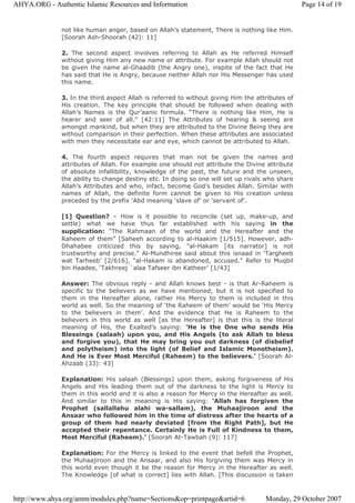not like human anger, based on Allah’s statement, There is nothing like Him.
[Soorah Ash-Shoorah (42): 11]
2. The second aspect involves referring to Allah as He referred Himself
without giving Him any new name or attribute. For example Allah should not
be given the name al-Ghaadib (the Angry one), inspite of the fact that He
has said that He is Angry, because neither Allah nor His Messenger has used
this name.
3. In the third aspect Allah is referred to without giving Him the attributes of
His creation. The key principle that should be followed when dealing with
Allah’s Names is the Qur’aanic formula. “There is nothing like Him, He is
hearer and seer of all.” [42:11] The Attributes of hearing & seeing are
amongst mankind, but when they are attributed to the Divine Being they are
without comparison in their perfection. When these attributes are associated
with men they necessitate ear and eye, which cannot be attributed to Allah.
4. The fourth aspect requires that man not be given the names and
attributes of Allah. For example one should not attribute the Divine attribute
of absolute infallibility, knowledge of the past, the future and the unseen,
the ability to change destiny etc. In doing so one will set up rivals who share
Allah’s Attributes and who, infact, become God’s besides Allah. Similar with
names of Allah, the definite form cannot be given to His creation unless
preceded by the prefix ‘Abd meaning ‘slave of’ or ‘servant of’.
[1] Question? – How is it possible to reconcile (set up, make-up, and
settle) what we have thus far established with his saying in the
supplication: “The Rahmaan of the world and the Hereafter and the
Raheem of them” [Saheeh according to al-Haakim [1/515]. However, adh-
Dhahabee criticized this by saying, "al-Hakam [its narrator] is not
trustworthy and precise." Al-Mundhiree said about this isnaad in ‘Targheeb
wat Tarheeb’ [2/616], "al-Hakam is abandoned, accused." Refer to Muqbil
bin Haadee, ‘Takhreej `alaa Tafseer ibn Katheer’ [1/43]
Answer: The obvious reply - and Allah knows best - is that Ar-Raheem is
specific to the believers as we have mentioned, but it is not specified to
them in the Hereafter alone, rather His Mercy to them is included in this
world as well. So the meaning of ‘the Raheem of them’ would be ‘His Mercy
to the believers in them’. And the evidence that He is Raheem to the
believers in this world as well [as the Hereafter] is that this is the literal
meaning of His, the Exalted’s saying: ‘He is the One who sends His
Blessings (salaah) upon you, and His Angels (to ask Allah to bless
and forgive you), that He may bring you out darkness (of disbelief
and polytheism) into the light (of Belief and Islamic Monotheism).
And He is Ever Most Merciful (Raheem) to the believers.’ [Soorah Al-
Ahzaab (33): 43]
Explanation: His salaah (Blessings) upon them, asking forgiveness of His
Angels and His leading them out of the darkness to the light is Mercy to
them in this world and it is also a reason for Mercy in the Hereafter as well.
And similar to this in meaning is His saying: ‘Allah has forgiven the
Prophet (sallallahu alahi wa-sallam), the Muhaajiroon and the
Ansaar who followed him in the time of distress after the hearts of a
group of them had nearly deviated [from the Right Path], but He
accepted their repentance. Certainly He is Full of Kindness to them,
Most Merciful (Raheem).’ [Soorah At-Tawbah (9): 117]
Explanation: For the Mercy is linked to the event that befell the Prophet,
the Muhaajiroon and the Ansaar, and also His forgiving them was Mercy in
this world even though it be the reason for Mercy in the Hereafter as well.
The Knowledge [of what is correct] lies with Allah. [This discussion is taken
Page 14 of 19AHYA.ORG - Authentic Islamic Resources and Information
Monday, 29 October 2007http://www.ahya.org/amm/modules.php?name=Sections&op=printpage&artid=6
 