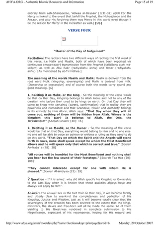 entirely from ash-Shanqeetee, ‘Adwaa al-Bayaan’ [1/31-32] uptill For the
Mercy is linked to the event that befell the Prophet, the Muhaajiroon and the
Ansaar, and also His forgiving them was Mercy in this world even though it
be the reason for Mercy in the Hereafter as well.] [Up]
VERSE FOUR
"Master of the Day of Judgement"
Recitation: The reciters have two different ways of reciting the first word of
this verse, i.e Malik and Maalik, both of which have been reported via
continuous (mutawaatir) transmission from the Prophet (sallallahu alahi wa-
sallam) as well as Abu Bakr (radiyallahu anhu) and Umar (radiyallahu
anhu). [As mentioned by at-Tirmidhee.]
The meaning of the words Maalik and Malik: Maalik is derived from the
root word Mulk (kingship, sovereignty) and Malik is derived from milk.
(Ownership or possession) and of course both the words carry sound and
good meaning. [1]
1. Reciting it as Malik, or the King - So the meaning of the verse would
be that on that Day, Kingship belongs to Allah Alone and not to any of the
creation who before then used to be kings on earth. On that Day they will
come to know with certainty (surety, confirmation) that in reality they are
powerless and humiliated and that Grandeur, Power and Authority belongs
in its entirety to Him Alone. Allah says: "That Day when they will all
come out, nothing of them will be hidden from Allah. Whose is the
kingdom this Day? It belongs to Allah, the One, the
Irresistible!" [Soorah Ghaafir (40): 16]
2. Reciting it as Maalik, or the Owner - So the meaning of the verse
would be that on that Day, everything would belong to Him and no one else.
No one will be able to voice an opinion or enforce a ruling as they used to do
on this world. "That Day on which the Spirit and the Angels will stand
forth in rows, none shall speak except he whom the Most Beneficent
allows and he will speak only that which is correct and true." [Soorah
An-Naba`a (78): 38]
"All voices will be humbled for the Most Beneficent and nothing shall
you hear but the low sound of their footsteps." [Soorah Taa Haa (20):
108]
"They cannot intercede except for one with whom He is
pleased." [Soorah Al-Anbiyaa (21): 28]
? Question - If it is asked: why did Allah specify his Kingship or Ownership
to the Last Day when it is known that these qualities always have and
always will apply to Him?
Answer: The answer lies in the fact that on that Day, it will become totally
and utterly clear to mankind the completeness and perfection of His
Kingship, Justice and Wisdom, just as it will become totally clear that the
sovereignty of the creation has been severed to the extent that the kings,
ministers, the slaves and free-born will all be made the same. All of them
yielding to His Greatness rendered in complete submission to His
Magnificence, expectant of His recompense, hoping for His reward and
Page 15 of 19AHYA.ORG - Authentic Islamic Resources and Information
Monday, 29 October 2007http://www.ahya.org/amm/modules.php?name=Sections&op=printpage&artid=6
 