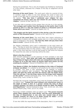 fearing His punishment. This is why His Kingship was fortified by mentioning
it in this context; otherwise He is Master of the Day of Judgement and all
other days.
Meaning of the word Yawm - The word yawm refers to a period of time.
In common usage it refers to the time between the onset of dawn and
sunset. It can also refer to a particular portion of time or hour in a day as in
His saying: "This day have I perfected your religion for you,
completed my favour upon you and chosen for you Islaam as your
religion.” [Soorah Al-Maa`idah (5): 3]
It can also refer to periods of time greater than one day as in His sayings:
"He arranges each matter from the heaven to the earth; then it will
ascend to Him in a Day the extent of which is a thousand years of
those which you count." [Soorah As-Sajdah (32): 5]
"The Angels and the Spirit ascend to Him during a day the extent of
which is fifty thousand years." [Soorah al-Ma`aarij (70): 4]
Meaning of the word Deen: The word Deen here means reckoning or
recompense of actions with complete justice and it is in this sense that the
word is employed in His saying: "On that Day Allah will pay them their
Deen in truth." [Soorah An-Nur (24): 25]
Ibn Abbaas (radiyallahu anhu) said in explanation to the word yawm ad-
deen: "The Day on which the creations are judged - the Day of Resurrection.
He will recompense them for their actions, if they were good then it will be
good, if they were bad then it will be bad except for that which He Forgives
for indeed the only order [on that Day] will be His order.
What is the Day of Deen?
Allah Himself explained to us the meaning of Yawm ad-Deen in His Final
Revelation saying: "And what will make you comprehend what the
Day of Deen is? Again what will make you comprehend what the Day
of Deen is? It is the Day when no person shall have power [to do]
anything for another." [Soorah Al-Mutaffifeen (83): 17-19]
Two Names of Allah, the Exalted According to the rules of Tawheed
al-Asma’ wa Sifaat, it is unlawful to call anyone by the name of al-Maalik
or al-Malik. This issue is also witnessed by the hadeeth of Prophet
Muhammad (sallallahu alahi wa-sallam): "On the Day of Resurrection
Allah will hold the earth and fold the heaven with His Right Hand.
Then He will say: ‘I am the King, where are the kings [who reigned]
on the earth?” [Saheeh Bukhaaree [Eng. Trans. 9/355 no. 479], Saheeh
Muslim [Eng. Trans. 4/1462 no. 6703]
Narrated Abu Hurayrah (radiyallahu anhu) that the Prophet (sallallahu alahi
wa-sallam) said: "Indeed the most disloyal and treacherous name in
the Sight of Allah is that of a person named the king of Kings
(malikul amlaak). For there is no Maalik except for Allah, the Mighty
and Magnificent." [Saheeh Bukhaaree [Eng. Trans. 8/144 nos: 224, 225],
Saheeh Muslim [Eng. Trans. 3/1171 no. 5339]
Messenger of Allah (sallallahu alahi wa-sallam) said: "The person towards
whom Allah displays the most Wrath, and the most despicable on
the Day of Resurrection is one who was named king of kings
(malikul amlaak) for there is no Malik except for Allah." [Ahmad
[2/315]. It is saheeh as in ‘as-Saheehah’ [no. 915]
If one who fulfils the requirements of the description, then it is permissible
Page 16 of 19AHYA.ORG - Authentic Islamic Resources and Information
Monday, 29 October 2007http://www.ahya.org/amm/modules.php?name=Sections&op=printpage&artid=6
 