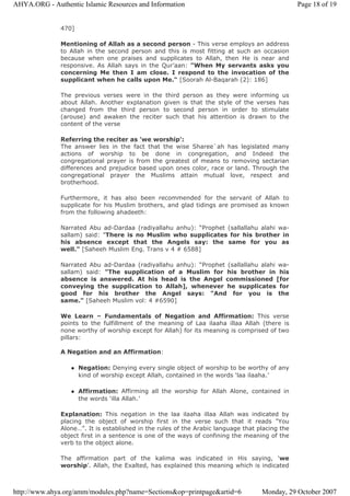 470]
Mentioning of Allah as a second person - This verse employs an address
to Allah in the second person and this is most fitting at such an occasion
because when one praises and supplicates to Allah, then He is near and
responsive. As Allah says in the Qur’aan: "When My servants asks you
concerning Me then I am close. I respond to the invocation of the
supplicant when he calls upon Me." [Soorah Al-Baqarah (2): 186]
The previous verses were in the third person as they were informing us
about Allah. Another explanation given is that the style of the verses has
changed from the third person to second person in order to stimulate
(arouse) and awaken the reciter such that his attention is drawn to the
content of the verse
Referring the reciter as 'we worship':
The answer lies in the fact that the wise Sharee`ah has legislated many
actions of worship to be done in congregation, and Indeed the
congregational prayer is from the greatest of means to removing sectarian
differences and prejudice based upon ones color, race or land. Through the
congregational prayer the Muslims attain mutual love, respect and
brotherhood.
Furthermore, it has also been recommended for the servant of Allah to
supplicate for his Muslim brothers, and glad tidings are promised as known
from the following ahadeeth:
Narrated Abu ad-Dardaa (radiyallahu anhu): “Prophet (sallallahu alahi wa-
sallam) said: "There is no Muslim who supplicates for his brother in
his absence except that the Angels say: the same for you as
well." [Saheeh Muslim Eng. Trans v 4 # 6588]
Narrated Abu ad-Dardaa (radiyallahu anhu): “Prophet (sallallahu alahi wa-
sallam) said: "The supplication of a Muslim for his brother in his
absence is answered. At his head is the Angel commissioned [for
conveying the supplication to Allah], whenever he supplicates for
good for his brother the Angel says: "And for you is the
same." [Saheeh Muslim vol: 4 #6590]
We Learn – Fundamentals of Negation and Affirmation: This verse
points to the fulfillment of the meaning of Laa ilaaha illaa Allah (there is
none worthy of worship except for Allah) for its meaning is comprised of two
pillars:
A Negation and an Affirmation:
Negation: Denying every single object of worship to be worthy of any
kind of worship except Allah, contained in the words ‘laa ilaaha.’
Affirmation: Affirming all the worship for Allah Alone, contained in
the words ‘illa Allah.’
Explanation: This negation in the laa ilaaha illaa Allah was indicated by
placing the object of worship first in the verse such that it reads "You
Alone…”. It is established in the rules of the Arabic language that placing the
object first in a sentence is one of the ways of confining the meaning of the
verb to the object alone.
The affirmation part of the kalima was indicated in His saying, ‘we
worship’. Allah, the Exalted, has explained this meaning which is indicated
Page 18 of 19AHYA.ORG - Authentic Islamic Resources and Information
Monday, 29 October 2007http://www.ahya.org/amm/modules.php?name=Sections&op=printpage&artid=6
 