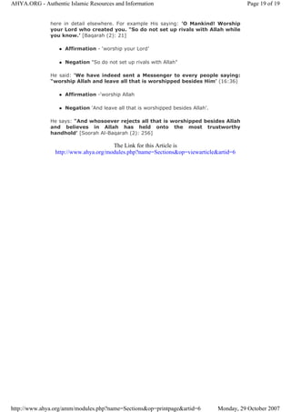 here in detail elsewhere. For example His saying: 'O Mankind! Worship
your Lord who created you. "So do not set up rivals with Allah while
you know.’ [Baqarah (2): 21]
Affirmation - ‘worship your Lord’
Negation "So do not set up rivals with Allah"
He said: ‘We have indeed sent a Messenger to every people saying:
“worship Allah and leave all that is worshipped besides Him’ (16:36)
Affirmation -‘worship Allah
Negation 'And leave all that is worshipped besides Allah’.
He says: "And whosoever rejects all that is worshipped besides Allah
and believes in Allah has held onto the most trustworthy
handhold’ [Soorah Al-Baqarah (2): 256]
The Link for this Article is
http://www.ahya.org/modules.php?name=Sections&op=viewarticle&artid=6
Page 19 of 19AHYA.ORG - Authentic Islamic Resources and Information
Monday, 29 October 2007http://www.ahya.org/amm/modules.php?name=Sections&op=printpage&artid=6
 