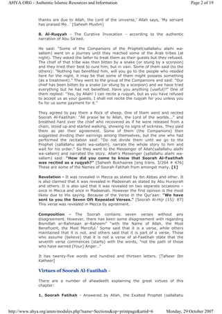 thanks are due to Allah, the Lord of the universe,’ Allah says, ‘My servant
has praised Me…’ [Saheeh Muslim]
8. Al-Ruqyah - The Curative Invocation - according to the authentic
narration of Abu Sa’eed.
He said: “Some of the Companions of the Prophet(sallallahu alaihi wa-
sallam) went on a journey until they reached some of the Arab tribes (at
night). They asked the latter to treat them as their guests but they refused.
The chief of that tribe was then bitten by a snake (or stung by a scorpion)
and they tried their best to cure him, but in vain. Some of them said (to the
others): “Nothing has benefited him, will you go to the people who resided
here for the night, it may be that some of them might possess something
(as a treatment).” They went to the group of the Companions and said: “Our
chief has been bitten by a snake (or stung by a scorpion) and we have tried
everything but he has not benefited. Have you anything (useful)?” One of
them replied: “Yes, by Allah! I can recite a ruqyah, but as you have refused
to accept us as your guests, I shall not recite the ruqyah for you unless you
fix for us some payment for it.”
They agreed to pay them a flock of sheep. One of them went and recited
Soorah Al-Faatihah: “All praise be to Allah, the Lord of the worlds...” and
breathed hard over the chief who recovered as if he were released from a
chain, stood up and started walking, showing no signs of sickness. They paid
them as per their agreement. Some of them (the Companions) then
suggested dividing their earnings among themselves, but the one who had
performed the recitation said: “Do not divide them until we go to the
Prophet (sallallahu alaihi wa-sallam), narrate the whole story to him and
wait for his order.” So they went to the Messenger of Allah(sallallahu alaihi
wa-sallam) and narrated the story. Allah’s Messenger (sallallahu alaihi wa-
sallam) said: “How did you come to know that Soorah Al-Faatihah
was recited as a ruqyah?” [Saheeh Bukhaaree [eng trans. 3/264 # 476]
These are some of the Names of Soorah Fatihah from amongst many. [1]
Revelation - It was revealed in Mecca as stated by ibn Abbas and other. It
is also claimed that it was revealed in Madeenah as stated by Abu Hurayrah
and others. It is also said that it was revealed on two separate occasions –
once in Mecca and once in Madeenah. However the first opinion is the most
likely due to His saying. Because of the Verse in the Qur’aan: "We have
sent to you the Seven Oft Repeated Verses." [Soorah Al-Hijr (15): 87]
This verse was revealed in Mecca by agreement.
Composition - The Soorah contains seven verses without any
disagreement. However, there has been some disagreement with regarding
Bismillah ar-Rahmaan ar-Raheem” “with the Name of Allah, the Most
Beneficent, the Most Merciful.’ Some said that it is a verse, while others
maintained that it is not, and others said that it is part of a verse. Those
who assume (believe) that it is not a verse of al-Faatihah state that the
seventh verse commences (starts) with the words, "not the path of those
who have earned [Your] Anger…"
It has twenty-five words and hundred and thirteen letters. [Tafseer Ibn
Katheer]
Virtues of Soorah Al-Faatihah –
There are a number of ahaadeeth explaining the great virtues of this
chapter:
1. Soorah Fatihah - Answered by Allah, the Exalted Prophet (sallallahu
Page 2 of 19AHYA.ORG - Authentic Islamic Resources and Information
Monday, 29 October 2007http://www.ahya.org/amm/modules.php?name=Sections&op=printpage&artid=6
 