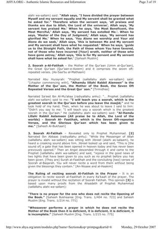 alahi wa-sallam) said: “Allah says, "I have divided the prayer between
Myself and my servant equally and My servant shall be granted what
he asked for." Therefore when the servant says, ‘all praises and
thanks are due to Allah, the Lord of the universe’, Allah says, ‘My
servant has praised Me.’ When he says, ‘the Most Beneficent, the
Most Merciful,’ Allah says, ‘My servant has extolled Me.’. When he
says, ‘Master of the Day of Judgment,’ Allah says, ‘My servant has
glorified Me.’ When he says, ‘You Alone we worship and Your aid
Alone do we seek,’ Allah says, ‘this is between Me and My servant
and My servant shall have what he requested.’ When he says, ‘guide
us to the Straight Path, the Path of those whom You have favored,
not of those who have incurred [Your] wrath, neither of those who
have gone astray,’ Allah says, ‘this is for My servant and My servant
shall have what he asked for.’ [Saheeh Muslim]
2. Soorah a-Al-Fatihah – the Mother of the Qur’aan (Umm al-Qur’aan),
the Great Qur’aan (Qur’aan-e-Azeem) and it comprises the seven oft-
repeated verses. (As-Saa’bu al-Mathaani)
Narrated Abu Hurayrah: “Prophet (sallallahu alahi wa-sallam) said:
“[chapter commencing with], “Alhamdu lillahi Rabbil Alameen” is the
Mother of the Qur`aan, the Mother of the Book, the Seven Oft
Repeated Verses and the Great Qur`aan.” [Tirmidhee]
Narrated Sa’eed lbn Al-Mu’aliaa (radiyallahu anhu): “… Prophet (sallallahu
alahi wa-sallam) said to me: “I will teach you a soorah, which is the
greatest soorah in the Qur’aan before you leave the masjid,” and he
took hold of my hand. Then, when he was about to leave I said to him:
“Didn’t you say to me: “I will teach you a soorah which is the greatest
soorah in the Qur’aan.” He (sallallahu alahi wa-sallam) said: “Al-Hamdu
Lillahi Rabbil Aalameen (All praise be to Allah, the Lord of the
worlds) - Soorah Al- Faatihah, which is the Seven Oft-repeated
Verses, and the Glorious Qur’aan which has been given to
me.” [Saheeh Al-Bukhaari]
3. Soorah Al-Fatihah – Revealed only to Prophet Muhammad. [2]
Narrated Ibn Abbaas (radiyallahu anhu): “While the Messenger of Allah
(sallallahu alahi wa-sallam) was sitting with Jibreel (alaihi as-salaam), he
heard a creaking sound above him. Jibreel looked up and said, "This is [the
sound of] a gate that has been opened in heaven today and has never been
previously opened." Then an Angel descended through it and came to the
Prophet (sallallahu alahi wa-sallam) and said, "rejoice in the good news of
two lights that have been given to you such as no prophet before you has
been given. [They are] Surah al-Faatihah and the concluding [two] verses of
Soorah al-Baqarah. You will never recite a word from them without being
given the blessings they contain." [An-Nisaee and al-Haakim]
The Ruling of reciting soorah Al-Fatihah in the Prayer - It is an
obligation to recite soorah al-Faatihah in every Ra’kaah of the prayer. The
prayer is invalid without the recitation of Soorah Fatihah. This opinion [3] is
based upon many proofs from the Ahaadeth of Prophet Muhammad
(sallallahu alahi wa-sallam):
“There is no prayer for the one who does not recite the Opening of
the Book.” [Saheeh Bukhaaree [Eng. Trans. 1/404 no. 723] and Saheeh
Muslim [Eng. Trans. 1/214 no. 771]
“Whosoever performs a prayer in which he does not recite the
Mother of the Book then it is deficient, it is deficient, it is deficient, it
is incomplete.” [Saheeh Muslim [Eng. Trans. 1/215 no. 775]
Page 3 of 19AHYA.ORG - Authentic Islamic Resources and Information
Monday, 29 October 2007http://www.ahya.org/amm/modules.php?name=Sections&op=printpage&artid=6
 