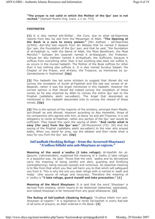“The prayer is not valid in which the Mother of the Qur`aan is not
recited.” [Saheeh Muslim Eng. trans. v.1 no. 772]
FOOTNOTES
[1] It is also named ash-Shifaa`, the Cure, due to what ad-Daarimee
reports from Abu Sa`eed from the Messenger of Allah. “The Opening of
the Book is a cure to every poison.” [Ibn Katheer - ad-Daarimee
[2/445]. Ash-Sha`bee reports from ibn Abbaas that he named it Asaasul
Qur`aan, the Foundation of the Qur`aan, and that he said, "the foundation
of al-Faatihah is, ‘with the Name of Allah, the Most Beneficent, the Most
Merciful.’" Sufyaan bin Uyaynah named it al-Waaqiyah, the Protector.
Yahyaa bin Abu Katheer named it al-Kaafiyah, the Sufficient, because it
suffices from everything other than it but anything else does not suffice it,
as occurs in the mursal hadeeth. The Mother of the Book suffices for other
than it but nothing else suffices it. It is also named Suratus Salaah, the
Chapter of the Prayer, and al-Kanz, the Treasure, as mentioned by az-
Zamaksharee in ‘Kashshaaf. [Up]
[2] This hadeeth has led some scholars to suggest that Jibreel did not
convey the revelation of Surah al-Faatihah and the last two verses of al-
Baqarah, rather it was the Angel mentioned in this hadeeth. However the
correct opinion is that Jibreel did indeed convey the revelation of these
verses as he was enjoined by Allah to convey the entire Qur`aan to the
Prophet (sallallahu alaihi wa-sallam). The Angel that descended as
mentioned in this hadeeth descended only to convey the reward of these
verses. [Up]
[3] This is the opinion of the majority of the scholars, amongst them Maalik,
ash-Shaafi`ee and Ahmad. However according to Abu Haneefah, those of
his companions who agreed with him, al-Awza`ee and ath-Thawree, it is not
obligatory to recite al-Faatihah, rather any portion of the Qur`aan would be
sufficient. They based this upon the saying of Allah: "And recite what is
easy [for you] from the Qur`aan." [Al-Muzzammil (73): 20] And the
saying of the Prophet (sallallahu alaihi wa-sallam) to the man who prayed
badly, When you stand for pray, say the takbeer and then recite what is
easy for you from the Qur`aan. [Up]
Isti’aadhah (Seeking Refuge - from the Accursed Shaytaan)
"A’udhoo billahi min ash-Shaytaan ar-rajeem."
Meaning of the word a`oodhu (I take refuge): Al-Haafidh ibn al-
Qayyim, (rahimahullah), explained the meaning of a`oodhu (I take refuge)
in a beautiful way. He said: “Know that the verb `aadha and its derivatives
carry the meaning of being careful and alert, guarding and fortifying
(strengthening), being rescued (saved) and victorious. Its essential meaning
is to flee from that which you fear will harm you to that which will safeguard
you from it. This is why the one you seek refuge with is named m`aadh and
malja` (the source of refuge and recourse). Therefore the meaning of
a`oodhu is “I take refuge, guard myself and take precaution.” [1]
Meaning of the Word Shaytaan: It is said that the word ‘Shaytaan’ is
derived from shatana, which means to be distanced (detached, separated),
and indeed Shaytaan is far removed from any good whatsoever. [2]
The Ruling of Isti’aadhah (Seeking Refuge): “A’udhoo billahi min ash-
Shaytaan ar-rajeem.” It is legislative to recite Isti’aashah in every Rak’aah
of all sorts of prayers, as Allah ordered in His Book: [3]
Page 4 of 19AHYA.ORG - Authentic Islamic Resources and Information
Monday, 29 October 2007http://www.ahya.org/amm/modules.php?name=Sections&op=printpage&artid=6
 