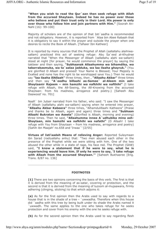 "When you wish to read the Qur`aan then seek refuge with Allah
from the accursed Shaytaan. Indeed he has no power over those
who believe and put their trust only in their Lord. His power is only
over those who follow him and join partners with Him." [Soorah An-
Nahl (16): 99-100]
Majority of scholars are of the opinion of that Isti`aadha is recommended
and not obligatory. However, it is reported from `Ataa bin Abee Rabaah that
it is obligatory to say it within the prayer and outside the prayer when one
desires to recite the Book of Allaah. [Tafseer Ibn Katheer]
It is reported by many sources that the Prophet of Allah (sallallahu alaihiwa-
sallam) practiced this act of seeking refuge: Abu Sa`eed al-Khudree
narrated that “When the Messenger of Allaah (sallallahu alahi wa-sallam)
stood at night [for prayer, he would commence the prayer] by saying the
takbeer and then saying, "Subhaanak Allaahumma wa bihamdika, wa
tabarrakasmuka, wa ta`aalaa jadduka, wa laa ilaaha ghayruk." (You
are glorified O Allaah and praised! Your Name is Blessed; Your Majesty is
Exalted and none has the right to be worshipped save You.) Then he would
say "laa ilaaha illAllaah" three times, then , "Allaahu Akbar" three times
and then say "A`oodhu billaahi as-Samee` al-Aleem min ash-
Shaytaanir Rajeem – min hamzihi wa nafkhihi wa nafthihi" (I take
refuge with Allaah, the All-Seeing, the All-Knowing from the accursed
Shaytaan: from his madness, arrogance and poetry.) [Saheeh Abu
Daawood’ no. 701]
Naafi` bin Jubair narrated from his father, who said: “I saw the Messenger
of Allaah (sallallahu alahi wa-sallam) saying when he entered into prayer,
"Allaahu Akbar Kabeera" three times, "Alhamdulillaahi Katheera” (Praise
and thanks be to Allaah, again and again) three times and "Subhaan
Allaahi Bukratan wa Aseela" (Glorified is Allaah, morning and evening)
three times. Then he said, "Allaahumma innee A`udhubika mina ash-
Shaytaan, min hamzihi wa nafkhihi wa nafathi" (O Allaah! I take
refuge with You from Shaytaan – from his madness, arrogance and poetry)
[Sahih ibn Maajah’ no.658 and ‘Irwaa`’ [2/55]
Virtues of Isti’aadah Means of relieving Anger: Reported Sulaymaan
ibn Sarad (radiyallahu anhu) that: “Two men abused each other in the
presence of the Prophet while we were sitting with him. One of the two
abused the other while in a state of rage, his face red. The Prophet (SAW)
said, "I know a statement that if he were to say, what he is
experiencing would leave him. If only he were to say, ‘I take refuge
with Allaah from the accursed Shaytaan.’" [Saheeh Bukhaaree [Eng.
Trans. 8/87 no. 136]
FOOTNOTES
[1] There are two opinions concerning the basis of this verb. The first is that
it is derived from the meaning of as-satar, covering or protection, and the
second is that it is derived from the meaning of luzoom al-mujaawara, firmly
adhering (clinging, sticking) to that which adjoins it:
(a) As for the first opinion then the Arabs used to say with regards to a
house that is in the shade of a tree - `uwwadha. Therefore when this house
did `aadha with this tree by being built under its shade the Arabs named it
`uwwadh. The same applies to the one who takes refuge for he seeks
protection and cover from his enemy with the one he seeks refuge with.
(b) As for the second opinion then the Arabs used to say regarding flesh
Page 5 of 19AHYA.ORG - Authentic Islamic Resources and Information
Monday, 29 October 2007http://www.ahya.org/amm/modules.php?name=Sections&op=printpage&artid=6
 