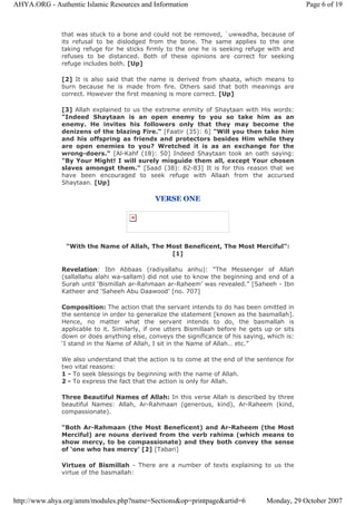 that was stuck to a bone and could not be removed, `uwwadha, because of
its refusal to be dislodged from the bone. The same applies to the one
taking refuge for he sticks firmly to the one he is seeking refuge with and
refuses to be distanced. Both of these opinions are correct for seeking
refuge includes both. [Up]
[2] It is also said that the name is derived from shaata, which means to
burn because he is made from fire. Others said that both meanings are
correct. However the first meaning is more correct. [Up]
[3] Allah explained to us the extreme enmity of Shaytaan with His words:
"Indeed Shaytaan is an open enemy to you so take him as an
enemy. He invites his followers only that they may become the
denizens of the blazing Fire." [Faatir (35): 6] "Will you then take him
and his offspring as friends and protectors besides Him while they
are open enemies to you? Wretched it is as an exchange for the
wrong-doers." [Al-Kahf (18): 50] Indeed Shaytaan took an oath saying:
"By Your Might! I will surely misguide them all, except Your chosen
slaves amongst them." [Saad (38): 82-83] It is for this reason that we
have been encouraged to seek refuge with Allaah from the accursed
Shaytaan. [Up]
VERSE ONE
"With the Name of Allah, The Most Beneficent, The Most Merciful":
[1]
Revelation: Ibn Abbaas (radiyallahu anhu): “The Messenger of Allah
(sallallahu alahi wa-sallam) did not use to know the beginning and end of a
Surah until ‘Bismillah ar-Rahmaan ar-Raheem’ was revealed.” [Saheeh - Ibn
Katheer and ‘Saheeh Abu Daawood’ [no. 707]
Composition: The action that the servant intends to do has been omitted in
the sentence in order to generalize the statement [known as the basmallah].
Hence, no matter what the servant intends to do, the basmallah is
applicable to it. Similarly, if one utters Bismillaah before he gets up or sits
down or does anything else, conveys the significance of his saying, which is:
‘I stand in the Name of Allah, I sit in the Name of Allah… etc.”
We also understand that the action is to come at the end of the sentence for
two vital reasons:
1 - To seek blessings by beginning with the name of Allah.
2 - To express the fact that the action is only for Allah.
Three Beautiful Names of Allah: In this verse Allah is described by three
beautiful Names: Allah, Ar-Rahmaan (generous, kind), Ar-Raheem (kind,
compassionate).
“Both Ar-Rahmaan (the Most Beneficent) and Ar-Raheem (the Most
Merciful) are nouns derived from the verb rahima (which means to
show mercy, to be compassionate) and they both convey the sense
of ‘one who has mercy’ [2] [Tabari]
Virtues of Bismillah - There are a number of texts explaining to us the
virtue of the basmallah:
Page 6 of 19AHYA.ORG - Authentic Islamic Resources and Information
Monday, 29 October 2007http://www.ahya.org/amm/modules.php?name=Sections&op=printpage&artid=6
 