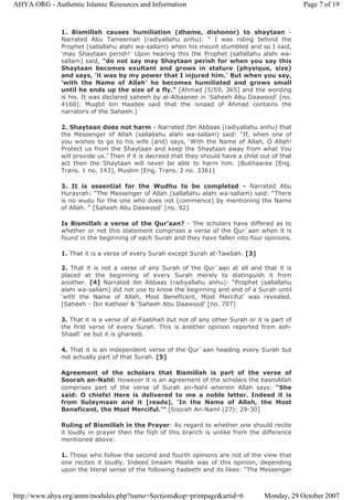 1. Bismillah causes humiliation (dhame, dishonor) to shaytaan -
Narrated Abu Tameemah (radiyallahu anhu): “ I was riding behind the
Prophet (sallallahu alahi wa-sallam) when his mount stumbled and so I said,
‘may Shaytaan perish!’ Upon hearing this the Prophet (sallallahu alahi wa-
sallam) said, "do not say may Shaytaan perish for when you say this
Shaytaan becomes exultant and grows in stature (physique, size)
and says, ‘it was by my power that I injured him.’ But when you say,
‘with the Name of Allah’ he becomes humiliated and grows small
until he ends up the size of a fly." [Ahmad [5/59, 365] and the wording
is his. It was declared saheeh by al-Albaanee in ‘Saheeh Abu Daawood’ [no.
4168]. Muqbil bin Haadee said that the isnaad of Ahmad contains the
narrators of the Saheeh.]
2. Shaytaan does not harm - Narrated Ibn Abbaas (radiyallahu anhu) that
the Messenger of Allah (sallallahu alahi wa-sallam) said: “If, when one of
you wishes to go to his wife (and) says, ‘With the Name of Allah, O Allah!
Protect us from the Shaytaan and keep the Shaytaan away from what You
will provide us.’ Then if it is decreed that they should have a child out of that
act then the Shaytaan will never be able to harm him. [Bukhaaree [Eng.
Trans. 1 no. 143], Muslim [Eng. Trans. 2 no. 3361]
3. It is essential for the Wudhu to be completed - Narrated Abu
Hurayrah: “The Messenger of Allah (sallallahu alahi wa-sallam) said: “There
is no wudu for the one who does not [commence] by mentioning the Name
of Allah. “ [Saheeh Abu Daawood’ [no. 92]
Is Bismillah a verse of the Qur’aan? - The scholars have differed as to
whether or not this statement comprises a verse of the Qur`aan when it is
found in the beginning of each Surah and they have fallen into four opinions.
1. That it is a verse of every Surah except Surah at-Tawbah. [3]
2. That it is not a verse of any Surah of the Qur`aan at all and that it is
placed at the beginning of every Surah merely to distinguish it from
another. [4] Narrated ibn Abbaas (radiyallahu anhu): “Prophet (sallallahu
alahi wa-sallam) did not use to know the beginning and end of a Surah until
‘with the Name of Allah, Most Beneficent, Most Merciful’ was revealed.
[Saheeh - Ibn Katheer & ‘Saheeh Abu Daawood’ [no. 707]
3. That it is a verse of al-Faatihah but not of any other Surah or it is part of
the first verse of every Surah. This is another opinion reported from ash-
Shaafi`ee but it is ghareeb.
4. That it is an independent verse of the Qur`aan heading every Surah but
not actually part of that Surah. [5]
Agreement of the scholars that Bismillah is part of the verse of
Soorah an-Nahl: However it is an agreement of the scholars the basmAllah
comprises part of the verse of Surah an-Nahl wherein Allah says: “She
said: O chiefs! Here is delivered to me a noble letter. Indeed it is
from Sulaymaan and it [reads], ‘In the Name of Allah, the Most
Beneficent, the Most Merciful.’" [Soorah An-Naml (27): 29-30]
Ruling of Bismillah in the Prayer: As regard to whether one should recite
it loudly in prayer then the fiqh of this branch is unlike from the difference
mentioned above:
1. Those who follow the second and fourth opinions are not of the view that
one recites it loudly. Indeed Imaam Maalik was of this opinion, depending
upon the literal sense of the following hadeeth and its likes: “The Messenger
Page 7 of 19AHYA.ORG - Authentic Islamic Resources and Information
Monday, 29 October 2007http://www.ahya.org/amm/modules.php?name=Sections&op=printpage&artid=6
 