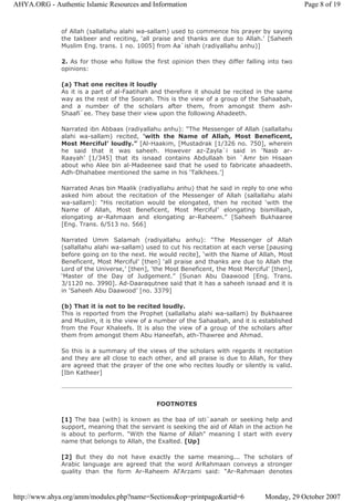 of Allah (sallallahu alahi wa-sallam) used to commence his prayer by saying
the takbeer and reciting, ‘all praise and thanks are due to Allah.’ [Saheeh
Muslim Eng. trans. 1 no. 1005] from Aa`ishah (radiyallahu anhu)]
2. As for those who follow the first opinion then they differ falling into two
opinions:
(a) That one recites it loudly
As it is a part of al-Faatihah and therefore it should be recited in the same
way as the rest of the Soorah. This is the view of a group of the Sahaabah,
and a number of the scholars after them, from amongst them ash-
Shaafi`ee. They base their view upon the following Ahadeeth.
Narrated ibn Abbaas (radiyallahu anhu): “The Messenger of Allah (sallallahu
alahi wa-sallam) recited, ‘with the Name of Allah, Most Beneficent,
Most Merciful’ loudly.” [Al-Haakim, [Mustadrak [1/326 no. 750], wherein
he said that it was saheeh. However az-Zayla`i said in ‘Nasb ar-
Raayah’ [1/345] that its isnaad contains Abdullaah bin `Amr bin Hisaan
about who Alee bin al-Madeenee said that he used to fabricate ahaadeeth.
Adh-Dhahabee mentioned the same in his ‘Talkhees.’]
Narrated Anas bin Maalik (radiyallahu anhu) that he said in reply to one who
asked him about the recitation of the Messenger of Allah (sallallahu alahi
wa-sallam): “His recitation would be elongated, then he recited ‘with the
Name of Allah, Most Beneficent, Most Merciful’ elongating bismillaah,
elongating ar-Rahmaan and elongating ar-Raheem.” [Saheeh Bukhaaree
[Eng. Trans. 6/513 no. 566]
Narrated Umm Salamah (radiyallahu anhu): “The Messenger of Allah
(sallallahu alahi wa-sallam) used to cut his recitation at each verse [pausing
before going on to the next. He would recite], ‘with the Name of Allah, Most
Beneficent, Most Merciful’ [then] ‘all praise and thanks are due to Allah the
Lord of the Universe,’ [then], ‘the Most Beneficent, the Most Merciful’ [then],
‘Master of the Day of Judgement.” [Sunan Abu Daawood [Eng. Trans.
3/1120 no. 3990]. Ad-Daaraqutnee said that it has a saheeh isnaad and it is
in ‘Saheeh Abu Daawood’ [no. 3379]
(b) That it is not to be recited loudly.
This is reported from the Prophet (sallallahu alahi wa-sallam) by Bukhaaree
and Muslim, it is the view of a number of the Sahaabah, and it is established
from the Four Khaleefs. It is also the view of a group of the scholars after
them from amongst them Abu Haneefah, ath-Thawree and Ahmad.
So this is a summary of the views of the scholars with regards it recitation
and they are all close to each other, and all praise is due to Allah, for they
are agreed that the prayer of the one who recites loudly or silently is valid.
[Ibn Katheer]
FOOTNOTES
[1] The baa (with) is known as the baa of isti`aanah or seeking help and
support, meaning that the servant is seeking the aid of Allah in the action he
is about to perform. "With the Name of Allah" meaning I start with every
name that belongs to Allah, the Exalted. [Up]
[2] But they do not have exactly the same meaning... The scholars of
Arabic language are agreed that the word ArRahmaan conveys a stronger
quality than the form Ar-Raheem Al‘Arzami said: “Ar-Rahmaan denotes
Page 8 of 19AHYA.ORG - Authentic Islamic Resources and Information
Monday, 29 October 2007http://www.ahya.org/amm/modules.php?name=Sections&op=printpage&artid=6
 