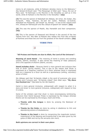 mercy to all creatures, while Ar-Raheem denotes mercy to the Believers.”
Abu Sa’eed Al-Khudri said: “The Messenger of Allah said: “Jesus, the son of
Mary said: “Ar-Rahmaan is the Merciful in the Hereafter as well as in this
world, while Ar-Raheem is the Merciful in the Hereafter.” [Up]
[3] This was the opinion of Abdullaah bin Abbaas, ibn Umar, ibn Zubair, Abu
Hurayrah, `Ataa, Taawoos, Sa`eed bin Jubair, Makhool, az-Zuhree,
Abdullaah bin Mubaarak, ash-Shaafi`ee, Ahmad – in one of the reports from
him, Ishaaq bin Rahwayyah and Abu Ubayd al-Qaasim bin Salaam. [Up]
[4] This was the opinion of Maalik, Abu Haneefah and their companions.
[Up]
[5] This is the opinion of Daawood and Ahmad in the second of the two
reports from him. Abu Bakr ar-Raazee also relates this from Abu al-Hasan
al-Karkhee and these two are from the greatest of the Hanafi scholars. [Up]
VERSE TWO
"All Praises and thanks are due to Allah, the Lord of the Universe":
Meaning of word Hamd - The meaning of hamd is praise and extolling
(praise, admire, worship). It also carries the meaning of ridaa (pleasure)
and is the opposite of dhamm (blame, accuse).
Hamd includes shukr - Because Hamd is more general and inclusive than
that of shukr (giving thanks). This is due to the reason that Shukr is
expressed as a response (reaction) to a favor whereas hamd is expressed
both as a response to a favor as well as a spontaneous (willing, voluntary)
action of dhikr.
Ibn Abbaas said that ‘Al-Hamdu Lillaah is the word of everyone who gives
thanks and if anyone said: “Al-Hamdu Lillaah” then Allah says: “My slave
has thanked me.” [Narrated by Ibn Abi Haatim]
Hamd is more general (inclusive, widespread) with respect to when it is
done and shukr is more general (inclusive, widespread) with respect to how
it is done.
Some of the scholars said that shukr is more encompassing (embracing,
inclusive) than Hamd because Praise is expressed by the tongue whereas
thanks can be expressed by the tongue, heart and limbs.
Thanks with the tongue is done by praising the Bestower of
Blessings.
Thanks by the limbs are done by acting in obedience to Him and
abandoning actions of disobedience.
Thanks in the heart is done by recognizing the magnitude (extent,
importance) of the blessing and knowing that it has been given by the
grace of Allah and not by the servants own merit.
Both opinions are correct in their own place:
Page 9 of 19AHYA.ORG - Authentic Islamic Resources and Information
Monday, 29 October 2007http://www.ahya.org/amm/modules.php?name=Sections&op=printpage&artid=6
 