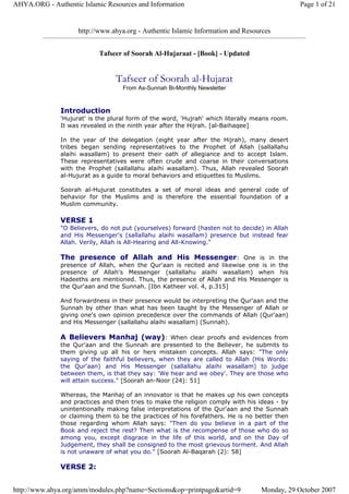 http://www.ahya.org - Authentic Islamic Information and Resources
Tafseer of Soorah Al-Hujaraat - [Book] - Updated
Tafseer of Soorah al-Hujarat
From As-Sunnah Bi-Monthly Newsletter
Introduction
'Hujurat' is the plural form of the word, 'Hujrah' which literally means room.
It was revealed in the ninth year after the Hijrah. [al-Baihaqee]
In the year of the delegation (eight year after the Hijrah), many desert
tribes began sending representatives to the Prophet of Allah (sallallahu
alaihi wasallam) to present their oath of allegiance and to accept Islam.
These representatives were often crude and coarse in their conversations
with the Prophet (sallallahu alaihi wasallam). Thus, Allah revealed Soorah
al-Hujurat as a guide to moral behaviors and etiquettes to Muslims.
Soorah al-Hujurat constitutes a set of moral ideas and general code of
behavior for the Muslims and is therefore the essential foundation of a
Muslim community.
VERSE 1
"O Believers, do not put (yourselves) forward (hasten not to decide) in Allah
and His Messenger's (sallallahu alaihi wasallam) presence but instead fear
Allah. Verily, Allah is All-Hearing and All-Knowing."
The presence of Allah and His Messenger: One is in the
presence of Allah, when the Qur'aan is recited and likewise one is in the
presence of Allah's Messenger (sallallahu alaihi wasallam) when his
Hadeeths are mentioned. Thus, the presence of Allah and His Messenger is
the Qur'aan and the Sunnah. [Ibn Katheer vol. 4, p.315]
And forwardness in their presence would be interpreting the Qur'aan and the
Sunnah by other than what has been taught by the Messenger of Allah or
giving one's own opinion precedence over the commands of Allah (Qur'aan)
and His Messenger (sallallahu alaihi wasallam) (Sunnah).
A Believers Manhaj (way): When clear proofs and evidences from
the Qur'aan and the Sunnah are presented to the Believer, he submits to
them giving up all his or hers mistaken concepts. Allah says: "The only
saying of the faithful believers, when they are called to Allah (His Words:
the Qur'aan) and His Messenger (sallallahu alaihi wasallam) to judge
between them, is that they say: 'We hear and we obey'. They are those who
will attain success." [Soorah an-Noor (24): 51]
Whereas, the Manhaj of an innovator is that he makes up his own concepts
and practices and then tries to make the religion comply with his ideas - by
unintentionally making false interpretations of the Qur'aan and the Sunnah
or claiming them to be the practices of his forefathers. He is no better then
those regarding whom Allah says: "Then do you believe in a part of the
Book and reject the rest? Then what is the recompense of those who do so
among you, except disgrace in the life of this world, and on the Day of
Judgement, they shall be consigned to the most grievous torment. And Allah
is not unaware of what you do." [Soorah Al-Baqarah (2): 58]
VERSE 2:
Page 1 of 21AHYA.ORG - Authentic Islamic Resources and Information
Monday, 29 October 2007http://www.ahya.org/amm/modules.php?name=Sections&op=printpage&artid=9
 