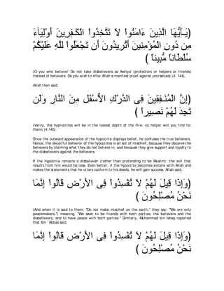 ￢べ∠ ャ∇ヱぺ リΑ͡ ヘ⇒∠ ∇ャや ∇やヱ⊥ ͡ わ∠ Ι ∇やヲ⊥ ョや∠ リΑ͡ ャや ゅ∠ Αほ⇒∠ ぴ
∠ Β͡ ∠ ∠ ゲ͡ ム グガｚ ゎ ∠ レ∠ ￢ ∠ グｚ ヰぁ ∠ Α
∇ユム∇Βヤハ ヮヤャ ∇やヲ⊥バ∇イゎ ラ∠ ラヱ⊥ Α͡ ゎぺ リΒ͡ ョ∇ぽヨ∇ャや ラヱ⊥ リ͡
  ⊥ ∠∠ ͡ ｚ ヤ∠ ∠ ぺ ∠ ギ ゲ⊥ ∠ ∠ レ͡ ⊥ ͡ キ ョ
                                         び ゅレΒ͡ ョ ゅルゅ∠ ∇ヤシ
                                           ⇔ らぁ ⇔ ト ⊥
(O you who believe! Do not t ake disbelievers as Awliya' (prot ect ors or helpers or friends)
inst ead of believers. Do you wish t o offer Allah a manifest proof against yourselves) (4: 144).

Allah t hen said,



リ∠ヱ ケゅｚ ャや リョ モヘ∇シΙや ポ∇ケギャや ヴ͡ リΒ͡ ヘ⇒∠ ヨ∇ャや ラまぴ
 ャ∠ ͡ レ ∠ ͡ ͡ ∠ ｘ ͡ ｚ プ ∠ ボ͡ レ⊥ ｚ ͡
                            び やゲΒ͡ ル ∇ユヰャ ギイゎ
                              ⇔ ダ∠ ⊥ ∠ ∠ ͡ ∠
(Verily, t he hyprocrit es will be in t he lowest dept h of t he Fire; no helper will you find for
t hem) (4:145).

Since t he out ward appearance of t he hypocrit e displays belief, he confuses t he t rue believers.
Hence, t he deceit ful behavior of t he hypocrit es is an act of mischief, because t hey deceive t he
believers by claiming what t hey do not believe in, and because t hey give support and loyalt y t o
t he disbelievers against t he believers.

If t he hypocrit e remains a disbeliever (rat her t han pret ending t o be Muslim), t he evil t hat
result s from him would be less. Even bet t er, if t he hypocrit e becomes sincere wit h Allah and
makes t he st at ement s t hat he ut t ers conform t o his deeds, he will gain success. Allah said,



ゅ∠ ルま ∇やヲ⊥ゅ∠ チ∇ケΕや ヴ͡ ∇やヱ⊥ ジ∇ヘゎ Ι ∇ユヰャ モΒ͡ や∠ まヱぴ
 ヨｚ ͡ ャ ホ ͡ ∠ プ ギ͡ ⊥ ∠ ⊥ ∠ ∠ ホ ク͡∠
                                び ラヲ⊥ ヤ∇ダョ リ∇エル
                                  ∠ エ͡ ⊥ ⊥ ∠
(And when it is said t o t hem: "Do not make mischief on t he eart h,'' t hey say: "We are only
peacemakers.'') meaning, "We seek t o be friends wit h bot h part ies, t he believers and t he
disbelievers, and t o have peace wit h bot h part ies.'' Similarly, Muhammad bin Ishaq report ed
t hat Ibn ` Abbas said,



ゅ∠ ルま ∇やヲ⊥ゅ∠ チ∇ケΕや ヴ͡ ∇やヱ⊥ ジ∇ヘゎ Ι ∇ユヰャ モΒ͡ や∠ まヱぴ
 ヨｚ ͡ ャ ホ ͡ ∠ プ ギ͡ ⊥ ∠ ⊥ ∠ ∠ ホ ク͡∠
                                び ラヲ⊥ ヤ∇ダョ リ∇エル
                                  ∠ エ͡ ⊥ ⊥ ∠
 