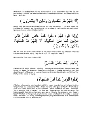 (And when it is said t o t hem: "Do not make mischief on t he eart h,'' t hey say: "We are only
peacemakers.'') means, "We seek t o make amends bet ween t he believers and t he People of t he
Book. '' Allah said,



           び ラヱ⊥ バ∇ゼΑ Ι リ͡ ⇒∠ヱ ラヱ⊥ ジ∇ヘヨ∇ャや ユワ ∇ユヰルま Ι∠ぴ
             ∠ ゲ⊥ ∠ ｚ ム ャ∠ ∠ ギ͡ ⊥ ⊥ ⊥ ⊥ ｚ͡ ぺ
(Verily, t hey are t he ones who make mischief, but t hey perceive not .). This Ayah means t hat
t he hypocrit es' behavior, and t heir claim t hat it is for peace, is it self mischief, alt hough in t heir
ignorance, t hey do not see it t o be mischief.



∇やヲ⊥ゅ∠ サゅｚ ャや リョや∠ べ∠ ミ ∇やヲ⊥ ョや∠ ∇ユヰャ モΒ͡ や∠ まヱぴ
   ャ ホ ⊥ レ ∠ ∠ ￢ ヨ∠ レ͡ ￢ ⊥ ∠ ∠ ホ ク͡∠
￢べ∠ ヘジャや ユワ ∇ユヰルま Ιぺ ￢べ∠ ヘジャや リョへ べ∠ ミ リョ∇ぽルぺ
⊥ ヰ∠ ぁ ⊥ ⊥ ⊥ ｚ ͡ ∠ ∠ ⊥ ヰ∠ ぁ ∠ ∠ ヨ∠ ⊥ ͡ ⊥ ∠
                              び ∠ ヲ⊥ ∠∇バ∠ Ι リ͡ ⇒∠ヱ
                                ラ ヨヤ Α ｚ ム ャ ∠
(13. And when it is said t o t hem: Believe as t he people believe,'' They say: "Shall we believe as
t he fools have believed'' Verily, t hey are t he fools, but t hey do not know.)

Allah said t hat if t he hypocrit es are t old,



                                                   びサゅｚ ャや リョや∠ べ∠ ミ ∇やヲ⊥ ョや∠ ぴ
                                                    ⊥ レ ∠ ∠ ￢ ヨ∠ レ͡ ￢
("Believe as t he people believe,''), meaning, ` Believe j ust as t he believers believe in Allah, His
angels, His Books, His Messengers, Resurrect ion aft er deat h, Paradise and Hellfire, et c. And
obey Allah and His Messenger by heeding t he commandment s and avoiding t he prohibit ions.' Yet
t he hypocrit es answer by saying,



                                        び￢べ∠ ヘジャや リョへ べ∠ ミ リョ∇ぽルぺ ∇やヲ⊥ゅ∠ ぴ
                                         ⊥ ヰ∠ ぁ ∠ ∠ ヨ∠ ⊥ ͡ ⊥ ∠ ャ ホ
("Shall we believe as t he fools have believed'') t hey meant (may Allah curse t he hypocrit es) t he
Companions of t he Messenger of Allah . This is t he same Tafsir given by Abu Al-` Aliyah and As-
Suddi in his Tafsir, wit h a chain of narrat ion t o Ibn ` Abbas, Ibn Mas` ud and ot her Companions.
This is also t he Tafsir of Ar-Rabi` bin Anas and ` Abdur-Rahman bin Zayd bin Aslam. The
hypocrit es said, "Us and t hem having t he same st at us, following t he same pat h, while t hey are
fools!'' ` The fool' is t he ignorant , simple-minded person who has lit t le knowledge in areas of
benefit and harm. This is why, according t o t he maj orit y of t he scholars, Allah used t he t erm
foolish t o include children, when He said,
 