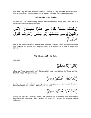 (But when t hey are alone wit h t heir Shayat in), meaning, if t hey are alone wit h t heir devils,
such as t heir leaders and mast ers among t he rabbis of t he Jews, hypocrit es and idolat ors.

                                 Human and Jinn Devils
Ibn Jarir said, "The devils of every creat ion are t he mischievous among t hem. There are bot h
human devils and Jinn devils. Allah said,



ザ∇ルΗや リΒ͡ ⇒∠ セ やヱギハ ヴらル あ ムャ ゅ∠ ∇ヤバィ マャグミヱぴ
͡ ͡ ∠ ト Β∠ ⇔∂ ⊥ ∠ ｙ ͡ ͡ モ⊥ ͡ レ ∠ ∠ ∠ ͡∠ ∠ ∠
メ∇ヲボ∇ャや フゲ∇カコ ヂ∇バよ ヴ∠ま ∇ユヰツ∇バよ ヴ͡ ヲ⊥ リイ∇ャや∠
͡ ∠ ∠ ⊥ ⊥ ∃ ∠ ャ͡ ⊥ ⊥ ∠ ェ Α あ ͡ ヱ
                                     びやケヱ⊥ ビ
                                      ⇔ ゲ⊥
(And so We have appoint ed for every Prophet enemies Shayat in (devils) among mankind and
Jinn, inspiring one anot her wit h adorned speech as a delusion (or by way of decept ion))
(6:112).




                               The Meaning of ` Mocking
Allah said,



                                                                  び∇ユムバョ ゅｚ ͡ ∇やヲ⊥ゅ∠ ぴ
                                                                     ⊥ ∠ ∠ ルま ャ ホ
(They say: "Truly, we are wit h you''). Muhammad bin Ishaq report ed t hat Ibn ` Abbas said t hat
t he Ayah means, "We are wit h you,



                                                   びラヱ⊥ ゴ∇ヰわ∇ジョ リ∇エル ゅ∠ ルまぴ
                                                    ∠ ￢ ͡ ∠ ⊥ ⊥ ∠ ヨｚ ͡
(Verily, we were but mocking), meaning, we only mock people (t he believers) and deceive
t hem.'' Ad-Dahhak said t hat Ibn ` Abbas said t hat t he Ayah,



                                                   びラヱ⊥ ゴ∇ヰわ∇ジョ リ∇エル ゅ∠ ルまぴ
                                                    ∠ ￢ ͡ ∠ ⊥ ⊥ ∠ ヨｚ ͡
(Verily, we were but mocking), means, "We (meaning t he hypocrit es) were mocking t he
Companions of Muhammad.'' Also, Ar-Rabi` bin Anas and Qat adah said similarly. Allah's
st at ement ,
 