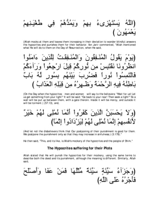 ∇ユヰレ⇒∠ ∇ピデ ヶ͡ ∇ユワぁ ヨΑヱ ∇ユヰよ ￢ン͡ ∇ヰわ∇ジΑ ヮｚャやぴ
  ͡͡Β ⊥     プ ⊥ ギ⊥ ∠ ∠ ͡ ͡ ⊥ ゴ ∠ ∠ ⊥ ヤ
                                   び ラヲ⊥ ヨ∇バΑ
                                     ∠ ヰ∠ ∠
(Allah mocks at t hem and leaves t hem increasing in t heir deviat ion t o wander blindly) answers
t he hypocrit es and punishes t hem for t heir behavior. Ibn Jarir comment ed, "Allah ment ioned
what He will do t o t hem on t he Day of Resurrect ion, when He said,



∇やヲ⊥ ョや∠ リΑ͡ ヤャ ろ⇒∠ ヘ⇒∠ ヨ∇ャや∠ ラヲ⊥ ヘ⇒∠ ヨ∇ャや メヲ⊥ Α ュ∇ヲΑぴ
    レ∠ ￢ ∠ グｚ͡ ⊥ ボ͡ レ⊥ ヱ ∠ ボ͡ レ⊥ ⊥ ボ∠ ∠ ∠
∇ユミ￢へ∠ ヱ ∇やヲ⊥ ィ∇ケや モΒ͡ ∇ユミケヲぁ リ͡ ∇ザらわ∇ボル ゅ∠ ヱ⊥ ヌルや
  ⊥ ∠ ケ∠ バ͡ ∠ ホ ⊥ ͡ ル ョ ͡ ∠ ∠ ル ゲ⊥
∀ ゅ∠ ヮｚ ケヲ⊥ よ ユ⊥ レ∇Βよ ゆゲツプ やケヲ⊥ ∇やヲジヨわ∇ャゅ∠
 ゆ よ ⊥ ャ ∃ ジ͡ ヰ∠ ∠ ∠ ͡ ⊥ ∠ ⇔ ル ⊥ ͡ ∠ プ
      び ゆや∠ ∠ ∇ャや ヮヤらホ リ͡ ロゲヰ⇒∠ ヱ るヨ∇ェｚ ャや ヮΒ͡ ヮレデゅ∠
        ⊥ グバ ͡ ͡∠ ͡ ョ ⊥ ⊥ ͡ ニ∠ ⊥ ∠ ゲ ͡ プ ⊥ ⊥ ͡ よ
(On t he Day when t he hypocrit es men and women will say t o t he believers: "Wait for us! Let
us get somet hing from your light !'' It will be said: "Go back t o your rear! Then seek a light !'' So a
wall will be put up bet ween t hem, wit h a gat e t herein. Inside it will be mercy, and out side it
will be t orment .) (57:13), and,



∀ ∇Β∠ ∇ユヰャ ヴ͡∇ヨル ゅ∠ ルぺ ∇やヱ⊥ ヘミ リΑ͡ ャや リらジ∇エΑ Ιヱぴ
ゲ カ ⊥ ∠ ヤ ⊥ ヨｚ ∠ ゲ∠ ∠ ∠ グｚ ｚ ∠ ∠ ∠ ∠ ∠
            びゅヨ∇をま ∇やヱ⊥ や∠ ∇ゴΒャ ∇ユヰャ ヴ͡∇ヨル ゅ∠ ルま ∇ユヰジヘル６
             ⇔ ∠ ͡ キ キ ∠ ͡ ⊥ ∠ ヤ ⊥ ヨｚ ͡ ͡ ͡ ⊥ Ι
(And let not t he disbelievers t hink t hat Our post poning of t heir punishment is good for t hem.
We post pone t he punishment only so t hat t hey may increase in sinfulness.) (3:178).''

He t hen said, "This, and it s like, is Allah's mockery of t he hypocrit es and t he people of Shirk.''

                      The Hypocrites suffering for their Plots
Allah st at ed t hat He will punish t he hypocrit es for t heir mockery, using t he same t erms t o
describe bot h t he deed and it s punishment , alt hough t he meaning is different . Similarly, Allah
said,



ウヤ∇タぺヱ ゅ∠ ハ ∇リヨプ ゅ∠ ヤ∇んョ るゃΒシ るゃΒシ ￢へ∠ ィヱぴ
∠ ∠ ∠∠ ヘ∠ ∠ ∠ ヰ⊥ あ ∀ ∠ あ ∠ ∃ ∠ あ ∠ ⊥ ゴ∠ ∠
                             びヮヤャや ヴ∠ハ ロゲ∇ィほプ
                              ͡ ｚ ヤ∠ ⊥ ⊥ ∠ ∠
 