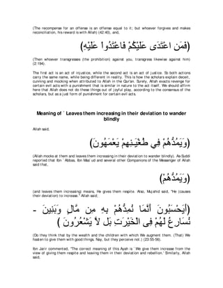 (The recompense for an offense is an offense equal t o it ; but whoever forgives and makes
reconciliat ion, his reward is wit h Allah) (42:40), and,



                               びヮ∇Βヤハ ∇やヱ⊥ わ∇ハゅ∠ ∇ユム∇Βヤハ ン∠ わ∇ハや リヨプぴ
                                ͡ ∠∠ ギ∠ プ ⊥ ∠∠ ギ∠ ͡ ∠ ∠
(Then whoever t ransgresses (t he prohibit ion) against you, t ransgress likewise against him)
(2:194).

The first act is an act of inj ust ice, while t he second act is an act of j ust ice. So bot h act ions
carry t he same name, while being different in realit y. This is how t he scholars explain deceit ,
cunning and mocking when at t ribut ed t o Allah in t he Qur'an. Surely, Allah exact s revenge for
cert ain evil act s wit h a punishment t hat is similar in nat ure t o t he act it self. We should affirm
here t hat Allah does not do t hese t hings out of j oyful play, according t o t he consensus of t he
scholars, but as a j ust form of punishment for cert ain evil act s.




  Meaning of ` Leaves them increasing in their deviation to wander
                              blindly
Allah said,



                                     びラヲ⊥ ヨ∇バΑ ∇ユヰレ⇒∠ ∇ピデ ヶ͡ ∇ユワぁ ヨΑヱぴ
                                      ∠ ヰ∠ ∠ ͡ ͡ Β ⊥ プ ⊥ ギ⊥ ∠ ∠
(Allah mocks at t hem and leaves t hem increasing in t heir deviat ion t o wander blindly). As-Suddi
report ed t hat Ibn ` Abbas, Ibn Mas` ud and several ot her Companions of t he Messenger of Allah
said t hat ,



                                                                                    び∇ユワギヨΑヱぴ
                                                                                       ⊥ ぁ ⊥ ∠∠
(and leaves t hem increasing) means, He gives t hem respit e. Also, Muj ahid said, "He (causes
t heir deviat ion) t o increase.'' Allah said;



- リΒ͡ よヱ メゅｚ リ͡ ヮよ ∇ユワぁ ヨル ゅ∠ ルぺ ラヲ⊥ ジ∇エΑぺぴ
  ∠ レ∠ ∠ ∃ ョ ョ ͡ ͡ ⊥ ギ͡ ⊥ ヨｚ ∠ ∠ ら∠ ∠ ∠
       び ラヱ⊥ バ∇ゼΑ Ι モ∠ れゲ∇Βガ∇ャや ヴ͡ ∇ユヰャ ネケゅ∠ ル
         ∠ ゲ⊥ ∠ ｚ よ ͡ ∠ ∠        プ ⊥ ∠ ⊥ ͡ ジ⊥
(Do t hey t hink t hat by t he wealt h and t he children wit h which We augment t hem. (That ) We
hast en t o give t hem wit h good t hings. Nay, but t hey perceive not .) (23:55-56).

Ibn Jarir comment ed, "The correct meaning of t his Ayah is ` We give t hem increase from t he
view of giving t hem respit e and leaving t hem in t heir deviat ion and rebellion.' Similarly, Allah
said,
 