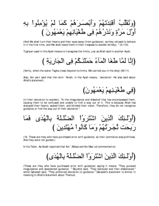 ヮよ ∇やヲ⊥ ョ∇ぽΑ ∇ユャ ゅ∠ ミ ∇ユワゲ⇒∠ ∇よぺヱ ∇ユヰゎギゃ∇プぺ ょあボルヱぴ
͡ ͡ レ͡ ⊥ ∠ ヨ∠ ⊥ ∠ ダ ∠∠ ⊥ ∠ ∠ ͡ ∠ ⊥ ヤ∠ ⊥ ∠
         び ラヲ⊥ ヨ∇バΑ ∇ユヰルゅ∠ ∇ピデ ヴ͡ ∇ユワケグルヱ りゲョ メヱぺ
           ∠ ヰ∠ ∠ ͡ ͡ Β ⊥ プ ⊥ ⊥ ∠ ∠ ∠ ∃ ｚ ∠ ∠ ｚ ∠
(And We shall t urn t heir heart s and t heir eyes away (from guidance), as t hey refused t o believe
in it t he first t ime, and We shall leave t hem in t heir t respass t o wander blindly). '' (6:110).

Tughyan used in t his Ayah means t o t ransgress t he limit s, j ust as Allah said in anot her Ayah,



                 び るΑケゅ∠ ∇ャや ヴ͡ ∇ユム⇒∠ ∇ヤヨェ ￢べ∠ ∇ャや ゅ∠ デ ゅｚ ∠ ゅｚ ͡ぴ
                   ͡ ∠ ͡ イ プ ⊥ レ ∠ ∠ ⊥ ヨ ピ∠ ヨャ ルま
(Verily, when t he wat er Tagha (rose) beyond it s limit s, We carried you in t he ship) (69:11).

Also, Ibn Jarir said t hat t he t erm ` Amah, in t he Ayah means, ` deviat ion'. He also said about
Allah's st at ement ,



                                                       びラヲ⊥ ヨ∇バΑ ∇ユヰレ⇒∠ ∇ピデ ヶ͡ ぴ
                                                        ∠ ヰ∠ ∠ ͡ ͡ Β ⊥ プ
(in t heir deviat ion t o wander), "In t he misguidance and disbelief t hat has encompassed t hem,
causing t hem t o be confused and unable t o find a way out of it . This is because Allah has
st amped t heir heart s, sealed t hem, and blinded t heir vision. Therefore, t hey do not recognize
guidance or find t he way out of t heir deviat ion.''



ゅ∠ プ ン∠ ヰ∇ャゅ͡ るヤ⇒∠ツャや ∇やヱゲわ∇セや リΑ͡ ャや マゃ⇒∠∇ヱぺぴ
 ヨ∠ ギ⊥ よ ∠ ∠ ヤｚ             ⊥ ∠ ∠ ∠ グｚ ∠ ͡ ャ ⊥
             び リΑ͡ わ∇ヰョ ∇やヲ⊥ ゅ∠ ゅ∠ ヱ ∇ユヰゎゲ⇒∠ ゎ ろ∠ ͡ ∠
               ∠ ギ∠ ⊥ ル ミ ョ∠ ⊥ ⊥ ∠ イあ エよケ
(16. These are t hey who have purchased error wit h guidance, so t heir commerce was profit less.
And t hey were not guided.)

In his Tafsir, As-Suddi report ed t hat Ibn ` Abbas and Ibn Mas` ud comment ed on;



                     びン∠ ヰ∇ャゅ͡ るヤ⇒∠ツャや ∇やヱゲわ∇セや リΑ͡ ャや マゃ⇒∠∇ヱぺぴ
                       ギ⊥ よ ∠ ∠ ヤｚ       ⊥ ∠ ∠ ∠ グｚ ∠ ͡ ャ ⊥
(These are t hey who have purchased error wit h guidance) saying it means, "They pursued
misguidance and abandoned guidance. '' Muj ahid said, "They believed and t hen disbelieved,''
while Qat adah said, "They preferred deviat ion t o guidance.'' Qat adah's st at ement is similar in
meaning t o Allah's st at ement about Thamud,
 