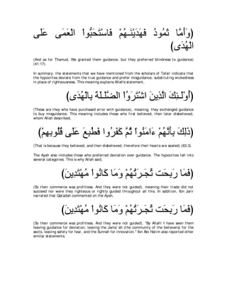 ヴ∠ハ ヴ∠ バ∇ャや ∇やヲぁ エわ∇シゅ∠ ∇ユヰ⇒∠ ∇Αギヰプ キヲ⊥ を ゅｚ ぺヱぴ
 ヤ∠  ヨ∠        ら∠ ∠ プ ⊥ レ ∠ ∠ ∠ ⊥ ヨ∠ ョ∠∠
                                         びン∠ ヰ∇ャや
                                            ギ⊥
(And as for Thamud, We grant ed t hem guidance, but t hey preferred blindness t o guidance)
(41:17).

In summary, t he st at ement s t hat we have ment ioned from t he scholars of Tafsir indicat e t hat
t he hypocrit es deviat e from t he t rue guidance and prefer misguidance, subst it ut ing wickedness
in place of right eousness. This meaning explains Allah's st at ement ,



                     びン∠ ヰ∇ャゅ͡ るヤ⇒∠ツャや ∇やヱゲわ∇セや リΑ͡ ャや マゃ⇒∠∇ヱぺぴ
                       ギ⊥ よ ∠ ∠ ヤｚ       ⊥ ∠ ∠ ∠ グｚ ∠ ͡ ャ ⊥
(These are t hey who have purchased error wit h guidance), meaning, t hey exchanged guidance
t o buy misguidance. This meaning includes t hose who first believed, t hen lat er disbelieved,
whom Allah described,



  び∇ユヰよヲ⊥ホ ヴ∠ハ ノらトプ やヱ⊥ ヘミ ｚ を やヲ⊥ ョや∠ ∇ユヰルほよ マャクぴ
     ͡ ͡ ヤ⊥ ヤ∠ ∠ ͡ ⊥ ∠ ゲ∠ ∠ ユ⊥ ∂ レ∠ ￢ ⊥ ｚ ∠͡ ∠ ͡∠
(That is because t hey believed, and t hen disbelieved; t herefore t heir heart s are sealed) (63:3).

The Ayah also includes t hose who preferred deviat ion over guidance. The hypocrit es fall int o
several cat egories. This is why Allah said,



                  びリΑ͡ わ∇ヰョ ∇やヲ⊥ ゅ∠ ゅ∠ ヱ ∇ユヰゎゲ⇒∠ ゎ ろ∠ ͡ ∠ ゅ∠ プぴ
                   ∠ ギ∠ ⊥ ル ミ ョ∠ ⊥ ⊥ ∠ イあ エよケ ヨ∠
(So t heir commerce was profit less. And t hey were not guided), meaning t heir t rade did not
succeed nor were t hey right eous or right ly guided t hroughout all t his. In addit ion, Ibn Jarir
narrat ed t hat Qat adah comment ed on t he Ayah,



                  びリΑ͡ わ∇ヰョ ∇やヲ⊥ ゅ∠ ゅ∠ ヱ ∇ユヰゎゲ⇒∠ ゎ ろ∠ ͡ ∠ ゅ∠ プぴ
                   ∠ ギ∠ ⊥ ル ミ ョ∠ ⊥ ⊥ ∠ イあ エよケ ヨ∠
(So t heir commerce was profit less. And t hey were not guided), "By Allah! I have seen t hem
leaving guidance for deviat ion, leaving t he Jama` ah (t he communit y of t he believers) for t he
sect s, leaving safet y for fear, and t he Sunnah for innovat ion.'' Ibn Abi Hat im also report ed ot her
similar st at ement s.
 