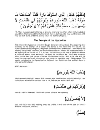 ゅ∠ ∇れ￢ゅ∠ ぺ べｚ ヤプ やケゅ∠ ギホ∇ヲわ∇シや ン͡ ャや モんヨミ ∇ユヰヤんョぴ
 ョ ∠ ッ∠ ヨ∠∠ ⇔ ル ∠ ∠ ∠             グｚ ͡ ∠ ∠ ∠ ⊥ ⊥∠ ∠
Ι ろ⇒∠ ヤニ ヶ͡ ∇ユヰミゲゎヱ ∇ユワケヲ⊥ よ ヮヤャや ょワク ヮャ∇ヲェ
ｚ ∃ ヨ⊥⊥ プ ⊥ ∠ ∠ ∠ ∠ ͡ ͡ レ͡ ⊥ ｚ ∠ ∠ ∠ ⊥ ∠ ∠
    び ラヲ⊥ ィ∇ゲΑ Ι ∇ユヰプ ∀ ∇ヨハ ∀ ∇ムよ ユタ - ∠ ヱ⊥ ͡ ∇らΑ
      ∠ バ͡ ∠ ∠ ⊥ ∠ ヴ ⊥ ユ ⊥ ｘ ⊥ ラ ゲダ ⊥
(17. Their likeness is as t he likeness of one who kindled a fire; t hen, when it illuminat ed all
around him, Allah removed t heir light and left t hem in darkness. (So) t hey could not see). (18.
They are deaf, dumb, and blind, so t hey ret urn not (t o t he right pat h).)

                            The Example of the Hypocrites
Allah likened t he hypocrit es when t hey bought deviat ion wit h guidance, t hus acquiring ut t er
blindness, t o t he example of a person who st art ed a fire. When t he fire was lit , and
illumnit at ed t he surrounding area, t he person benefit ed from it and felt safe. Then t he fire was
suddenly ext inguished. Therefore, t ot al darkness covered t his person, and he became unable t o
see anyt hing or find his way out of it . Furt her, t his person could not hear or speak and became
so blind t hat even if t here were light , he would not be able t o see. This is why he cannot
ret urn t o t he st at e t hat he was in before t his happened t o him. Such is t he case wit h t he
hypocrit es who preferred misguidance over guidance, deviat ion over right eousness. This
parable indicat es t hat t he hypocrit es first believed, t hen disbelieved, j ust as Allah st at ed in
ot her part s of t he Qur'an.

Allah's st at ement ,



                                                             び∇ユワケヲ⊥ よ ヮｚャや ょワクぴ
                                                                ͡ ͡ レ͡ ⊥ ヤ ∠ ∠ ∠
(Allah removed t heir light ) means, Allah removed what benefit s t hem, and t his is t he light , and
He left t hem wit h what harms t hem, t hat is, t he darkness and smoke. Allah said,



                                                         びろ⇒∠ ヤニ ヶ͡ ∇ユヰミゲゎヱぴ
                                                          ∃ ヨ⊥⊥ プ ⊥ ∠ ∠ ∠ ∠
(And left t hem in darkness), t hat is t heir doubt s, disbelief and hypocrisy.



                                                                         びラヱ⊥ ダ∇らΑ Ιぴ
                                                                          ∠ ゲ͡ ⊥ ｚ
((So) t hey could not see) meaning, t hey are unable t o find t he correct pat h or find it s
direct ion. In addit ion, t hey are,



                                                                                         びユタぴ
                                                                                          ｘ⊥
 