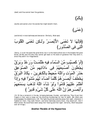 (deaf) and t hus cannot hear t he guidance,



                                                                                               び∇ユムよぴ
                                                                                                  ⊥͡
(dumb) and cannot ut t er t he words t hat might benefit t hem,



                                                                                           びヴ⇔ ハぴ
                                                                                             ヨ∠
(and blind) in t ot al darkness and deviat ion. Similarly, Allah said,



ゆヲ⊥ボ∇ャや ヴ∠ ∇バゎ リ͡ ⇒∠ヱ ゲ⇒∠ ∇よΙや ヴ∠ ∇バゎ Ι ゅ∠ ル͡∠ ぴ
⊥ ヤ⊥ ヨ ∠ ム ャ ∠ ⊥ ダ ｘ            ヨ ∠ ∠ ヰｚ みプ
                             びケヱ⊥ ダャや ヴ͡ ヴ͡ ャや
                              ͡ ギぁ      プ わｚ
(Verily, it is not t he eyes t hat grow blind, but it is t he heart s which are in t he breast s t hat grow
blind) (22:46) and t his why t hey cannot get back t o t he st at e of guidance t hat t hey were in,
since t hey sold it for misguidance.



ベ∇ゲよヱ ギ∇ハケヱ ∀ ⇒∠ ヤニ ヮΒ͡ ￢べ∠ ジャや リョ ょΒダミ ∇ヱぺぴ
∀ ∠ ∠ ∀ ∠ ∠ ろ ヨ⊥⊥ ͡ プ ͡ ヨｚ ∠ あ ∃ あ ∠ ∠ ∠
ペハヲダャや リョ ユ͡ ルや∠ や∠ ヴ͡ ∇ユヰバら⇒∇タぺ ラヲ⊥バ∇イΑ
͡ ͡ ∠ｚ        ∠ あ ヰ͡ ク ￢ プ ⊥ ∠ ͡ ∠ ∠ ヤ∠ ∠
ベ∇ゲら∇ャや キゅ∠ Α - リΑ͡ ヘ⇒ム∇ャゅ͡ ∀ Β͡ ョ ヮヤャや∠ れ∇ヲヨ∇ャや ケグェ
⊥ ∠ ⊥ ム∠ ∠ ゲ͡ よ テ エ⊥ ⊥ ｚ ヱ ͡ ∠ ∠ ∠ ∠
へ∠ まヱ ヮΒ͡ ∇や∇ヲゼョ ユ⊥ ャ ￢べ∠ ぺ べ∠ ヤミ ∇ユワゲ⇒∠ ∇よぺ ブト∇ガΑ
  ク͡∠ ͡ プ ∠ ｚ ヰ∠ ∠ ッ∠ ヨｚ⊥ ⊥ ∠ ダ ∠ ⊥ ∠ ∠
∇ユヰバ∇ヨジよ ょワグャ ヮｚャや ￢べ∠ ∇ヲャヱ ∇やヲ⊥ ゅ∠ ∇ユヰ∇Βヤハ ユヤ∇ニぺ
  ͡ ͡ ∠ ͡ ∠ ∠ ∠ ∠ ⊥ ヤ ∠ セ ∠∠ ョ ホ ͡ ∠∠ ∠ ∠ ∠
         び ∀ Α͡ ∠ ￢∇ヴセ あ ミ ヴ∠ハ ヮヤャや ラま ∇ユワゲ⇒∠ ∇よぺヱ
             ゲ ギホ ∃ ∠ モ⊥ ヤ∠ ∠ ｚ ｚ ͡ ͡ ͡ ダ ∠∠
(19. Or like a rainst orm in t he sky, bringing darkness, t hunder, and light ning. They t hrust t heir
fingers in t heir ears t o keep out t he st unning t hunderclap for fear of deat h. But Allah ever
encompasses t he disbelievers.) (20. The light ning almost snat ches away t heir sight , whenever it
flashes for t hem, t hey walk t herein, and when darkness covers t hem, t hey st and st ill. And if
Allah willed, He could have t aken away t heir hearing and t heir sight . Cert ainly, Allah has power
over all t hings.)

                          Another Parable of the Hypocrites
 