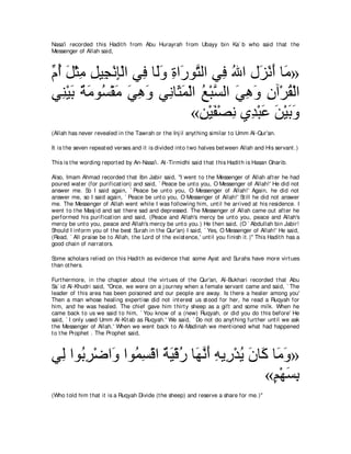 Nasa'i recorded t his Hadit h from Abu Hurayrah from Ubayy bin Ka` b who said t hat t he
Messenger of Allah said,



あ ぺ モ∇んョ モΒ͡ ∇ルみ∇ャや ヶ͡ ゅ∠ヱ りや∠ ヲｚ ャや ヶ͡ ぶや メ∠ ∇ルぺ ゅ∠ »
ュ⊥ ∠ ͡ ͡ イ ͡ プ ャ∠ ͡ ケ わ プ ⊥ ゴ ∠ ョ
ヶ͡ ∇Βよ ∀ ∠ ヲ⊥ ∇ボ∠ ヶワヱ ヶ͡ ゅ∠ ヨ∇ャや ノ∇らｚ ャや ヶワヱ ラへ∇ゲボ∇ャや
   レ ∠ るョ ジ ョ ∠ ͡ ∠ ル ん∠ ⊥ ジ ∠ ͡ ∠ ͡ ⊥
                               «リ∇Βヘ∇ダル ヵ͡ ∇らハ リ∇Βよヱ
                                 ͡ ∠ ͡ ギ ∠ ∠ ∠∠
(Allah has never revealed in t he Tawrah or t he Inj il anyt hing similar t o Umm Al-Qur'an.

It is t he seven repeat ed verses and it is divided int o t wo halves bet ween Allah and His servant .)

This is t he wording report ed by An-Nasa'i. At -Tirmidhi said t hat t his Hadit h is Hasan Gharib.

Also, Imam Ahmad recorded t hat Ibn Jabir said, "I went t o t he Messenger of Allah aft er he had
poured wat er (for purificat ion) and said, ` Peace be unt o you, O Messenger of Allah!' He did not
answer me. So I said again, ` Peace be unt o you, O Messenger of Allah!' Again, he did not
answer me, so I said again, ` Peace be unt o you, O Messenger of Allah!' St ill he did not answer
me. The Messenger of Allah went while I was following him, unt il he arrived at his residence. I
went t o t he Masj id and sat t here sad and depressed. The Messenger of Allah came out aft er he
performed his purificat ion and said, (Peace and Allah's mercy be unt o you, peace and Allah's
mercy be unt o you, peace and Allah's mercy be unt o you.) He t hen said, (O ` Abdullah bin Jabir!
Should I inform you of t he best Surah in t he Qur'an) I said, ` Yes, O Messenger of Allah!' He said,
(Read, ` All praise be t o Allah, t he Lord of t he exist ence,' unt il you finish it .)'' This Hadit h has a
good chain of narrat ors.

Some scholars relied on t his Hadit h as evidence t hat some Ayat and Surahs have more virt ues
t han ot hers.

Furt hermore, in t he chapt er about t he virt ues of t he Qur'an, Al-Bukhari recorded t hat Abu
Sa` id Al-Khudri said, "Once, we were on a j ourney when a female servant came and said, ` The
leader of t his area has been poisoned and our people are away. Is t here a healer among you'
Then a man whose healing expert ise did not int erest us st ood for her, he read a Ruqyah for
him, and he was healed. The chief gave him t hirt y sheep as a gift and some milk. When he
came back t o us we said t o him, ` You know of a (new) Ruqyah, or did you do t his before' He
said, ` I only used Umm Al-Kit ab as Ruqyah.' We said, ` Do not do anyt hing furt her unt il we ask
t he Messenger of Allah.' When we went back t o Al-Madinah we ment ioned what had happened
t o t he Prophet . The Prophet said,



ヶ͡ やヲ⊥ ͡ ∇ッや∠ やヲ⊥ ジ∇ホや ∀ ∠ ∇ホケ ゅ∠ ルぺ ヮΑ͡ ∇ギΑ ラゅ∠ ゅ∠ ヱ»
 ャ よゲ ヱ ヨ͡ るΒ ⊥ ヰｚ ∠ ͡ ケ ⊥ ∠ ミ ョ∠
                                                «ユ∇ヰジよ
                                                 ∃ ∠͡
(Who t old him t hat it is a Ruqyah Divide (t he sheep) and reserve a share for me.)''
 