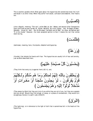 This is anot her parable which Allah gave about t he hypocrit es who somet imes know t he t rut h
and doubt it at ot her t imes. When t hey suffer from doubt , confusion and disbelief, t heir heart s
are,



                                                                                     びょΒダミぴ
                                                                                      ∃ あ∠ ∠
(Like a Sayyib), meaning, "The rain", as Ibn Mas` ud, Ibn ` Abbas, and several ot her Companions
have confirmed as well as Abu Al-` Aliyah, Muj ahid, Sa` id bin Jubayr, ` At a', Al-Hasan Al-Basri,
Qat adah, ` At iyah Al-` Awfi, ` At a' Al-Khurasani, As-Suddi and Ar-Rabi` bin Anas. Ad-Dahhak said
"It is t he clouds." However, t he most accept ed opinion is t hat it means t he rain t hat comes
down during,



                                                                                      びろ⇒∠ ヤニぴ
                                                                                       ͡ ヨ⊥⊥
(darkness), meaning, here, t he doubt s, disbelief and hypocrisy.



                                                                                        びギ∇ハケヱぴ
                                                                                         ∀ ∠∠
(t hunder) t hat shocks t he heart s wit h fear. The hypocrit es are usually full of fear and anxiet y,
j ust as Allah described t hem,



                                           び∇ユヰ∇Βヤハ るエ∇Βタ ｚ ミ ラヲ⊥ ジ∇エΑぴ
                                              ͡ ∠∠ ∃ ∠ ∠ モ⊥ ∠ ら∠ ∠
(They t hink t hat every cry is against t hem) (63: 4), and,



∇ユヰレム⇒∠ヱ ∇ユムレあ ユ⊥ ゅ∠ ヱ ∇ユムレ͡ ャ ∇ユヰルま ヮヤャゅ͡ ラヲ⊥ ヤ∇エΑヱぴ
  ⊥ ｚ ͡ ャ∠ ⊥ ョ ワ ョ∠ ⊥ ヨ∠ ⊥ ｚ ͡ ͡ ｚ よ ∠ ヘ͡ ∠ ∠
∇ヱぺ れや∠ ⇒∠ ョ ∇ヱぺ ゅゃ∠ ∇ヤョ ラヱ⊥ イΑ ∇ヲャ - ラヲ⊥ ゲ∇ヘΑ ∀ ∇ヲ∠
  ∠ ∃ ゲ ピ∠ ∠ ⇔ イ ∠ ∠ ギ͡ ∠ ∠ ∠ ホ∠ ∠ ュ ホ
                 び ラヲ⊥ ヨ∇イΑ ∇ユワヱ ヮ∇Βャま ∇や∇ヲャヲャ Κカギョ
                   ∠ エ∠ ∠ ⊥ ∠ ͡ ∠͡ ｚ∠ ｚ ⇔ ∠ ｚ ⊥
(They swear by Allah t hat t hey are t ruly of you while t hey are not of you, but t hey are a people
who are afraid. Should t hey find refuge, or caves, or a place of concealment , t hey would t urn
st raight way t heret o in a swift rush) (9:56-57).



                                                                                         びベ∇ゲら∇ャやぴ
                                                                                          ∠ ∠
(The light ning), is in reference t o t he light of fait h t hat is somet imes felt in t he heart s of t he
hypocrit es,
 