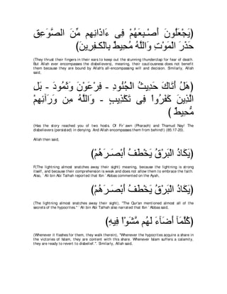 ペハヲダャや リョ ユ͡ ルや∠ や∠ ヴ͡ ∇ユヰバら⇒∇タぺ ラヲ⊥バ∇イΑぴ
͡ ͡ ∠ｚ ∠ あ ヰ ͡ ク ￢ プ ⊥ ∠ ͡ ∠ ∠ ヤ∠ ∠
         びリΑ͡ ヘ⇒ム∇ャゅ͡ ∀ Β͡ ョ ヮヤャや∠ れ∇ヲヨ∇ャや ケグェ
          ∠ ゲ͡ よ テ エ⊥ ⊥ ｚ ヱ ͡ ∠ ∠ ∠ ∠
(They t hrust t heir fingers in t heir ears t o keep out t he st unning t hunderclap for fear of deat h.
But Allah ever encompasses t he disbelievers), meaning, t heir caut iousness does not benefit
t hem because t hey are bound by Allah's all-encompassing will and decision. Similarly, Allah
said,



モよ - キヲ⊥ をヱ ラ∇ヲハ∇ゲプ - キヲ⊥ イ∇ャや ゑΑ͡ ェ ポゅ∠ ぺ モワぴ
͡ ∠ ∠ ヨ∠ ∠ ∠ ∠ ͡ ͡ レ⊥ ⊥ ギ∠ ∠ ゎ∠ ⊥ ∠
∇ユヰもへ∠ ヱ リ͡ ヮヤャや∠ - ∃ Α͡ ∇ム∠ ヴ͡ ∇やヱ⊥ ヘミ リΑ͡ ャや
  ͡ ͡ ケ∠ ョ ⊥ ｚ ヱ ょ グ ゎ プ ゲ∠ ∠ ∠ グｚ
                                      び ∀ Β͡ ョ
                                         テ エぁ
(Has t he st ory reached you of t wo host s. Of Fir` awn (Pharaoh) and Thamud Nay! The
disbelievers (persist ed) in denying. And Allah encompasses t hem from behind!) (85:17-20).

Allah t hen said,



                                     び∇ユワゲ⇒∠ ∇よぺ ブト∇ガΑ ベ∇ゲら∇ャや キゅ∠ Αぴ
                                        ⊥ ∠ ダ ∠ ⊥ ∠ ∠ ⊥ ∠ ⊥ ム∠
F(The light ning almost snat ches away t heir sight ) meaning, because t he light ning is st rong
it self, and because t heir comprehension is weak and does not allow t hem t o embrace t he fait h.
Also, ` Ali bin Abi Talhah report ed t hat Ibn ` Abbas comment ed on t he Ayah,



                                     び∇ユワゲ⇒∠ ∇よぺ ブト∇ガΑ ベ∇ゲら∇ャや キゅ∠ Αぴ
                                        ⊥ ∠ ダ ∠ ⊥ ∠ ∠ ⊥ ∠ ⊥ ム∠
(The light ning almost snat ches away t heir sight ), "The Qur'an ment ioned almost all of t he
secret s of t he hypocrit es.'' ` Ali bin Abi Talhah also narrat ed t hat Ibn ` Abbas said,



                                              びヮΒ͡ ∇や∇ヲゼョ ユ⊥ ャ ￢べ∠ ぺ べ∠ ヤミぴ
                                               ͡ プ ∠ ｚ ヰ∠ ∠ ッ∠ ヨｚ⊥
(Whenever it flashes for t hem, t hey walk t herein), "Whenever t he hypocrit es acquire a share in
t he vict ories of Islam, t hey are cont ent wit h t his share. Whenever Islam suffers a calamit y,
t hey are ready t o revert t o disbelief.''. Similarly, Allah said,
 