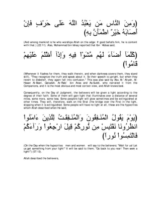 ∇ラみプ フ∇ゲェ ヴ∠ハ ヮヤャや ギら∇バΑ リ∠ サゅｚ ャや リョヱぴ
  ͡∠ ∃ ∠ ヤ∠ ∠ ｚ ⊥ ⊥ ∠ ョ ͡ レ ∠ ͡ ∠
                    びヮよ ラほヨ∇デや ∀ ∇Β∠ ヮよゅ∠ ぺ
                      ͡ ͡ ｚ ∠∠ ゲ カ ⊥ ∠ タ∠
(And among mankind is he who worships Allah on t he edge: If good befalls him, he is cont ent
wit h t hat .) (22:11). Also, Muhammad bin Ishaq report ed t hat Ibn ` Abbas said,



∇ユヰ∇Βヤハ ユヤ∇ニぺ へ∠ ͡∠ ヮΒ͡ ∇や∇ヲゼョ ユ⊥ ャ ￢べ∠ ぺ べ∠ ヤミぴ
  ͡ ∠∠ ∠ ∠ ∠ クまヱ ͡ プ ∠ ｚ ヰ∠ ∠ ッ∠ ヨｚ⊥
                                         び∇やヲ⊥ ゅ∠
                                             ョホ
(Whenever it flashes for t hem, t hey walk t herein, and when darkness covers t hem, t hey st and
st ill), "They recognize t he t rut h and speak about it . So t heir speech is upright , but when t hey
revert t o disbeleif, t hey again fall int o confusion.'' This was also said by Abu Al-` Aliyah, Al-
Hasan Al-Basri, Qat adah, Ar-Rabi` bin Anas and As-Suddi, who narrat ed it from t he
Companions, and it is t he most obvious and most correct view, and Allah knows best .

Consequent ly, on t he Day of Judgment , t he believers will be given a light according t o t he
degree of t heir fait h. Some of t hem will gain light t hat illuminat es over a dist ance of several
miles, some more, some less. Some people's light will glow somet imes and be ext inguished at
ot her t imes. They will, t herefore, walk on t he Sirat (t he bridge over t he Fire) in t he light ,
st opping when it is ext inguished. Some people will have no light at all, t hese are t he hypocrit es
whom Allah described when He said,



∇やヲ⊥ ョや∠ リΑ͡ ヤャ ろ⇒∠ ヘ⇒∠ ヨ∇ャや∠ ラヲ⊥ ヘ⇒∠ ヨ∇ャや メヲ⊥ Α ュ∇ヲΑぴ
    レ∠ ￢ ∠ グｚ͡ ⊥ ボ͡ レ⊥ ヱ ∠ ボ͡ レ⊥ ⊥ ボ∠ ∠ ∠
∇ユミ￢へ∠ ヱ ∇やヲ⊥ ィ∇ケや モΒ͡ ∇ユミケヲぁ リ͡ ∇ザらわ∇ボル ゅ∠ ヱ⊥ ヌルや
  ⊥ ∠ ケ∠ バ͡ ∠ ホ ⊥ ͡ ル ョ ͡ ∠ ∠ ル ゲ⊥
                                      びやケヲ⊥ ∇やヲ⊥ ヨわ∇ャゅ∠
                                       ⇔ ル ジ͡ ∠ プ
(On t he Day when t he hypocrit es men and women will say t o t he believers: "Wait for us! Let
us get somet hing from your light !'' It will be said t o t hem; "Go back t o you rear! Then seek a
light !'') (57:13).

Allah described t he believers,
 