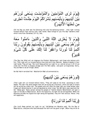 ユ⊥ ケヲ⊥ ヴ∠ ∇ジΑ ろ⇒∠ ョ∇ぽヨ∇ャや∠ リΒ͡ ョ∇ぽヨ∇ャや ン∠ ゎ ュ∇ヲΑぴ
 ワ⊥ ル バ ∠ ͡ レ͡ ⊥ ヱ ∠ レ͡ ⊥                      ゲ∠ ∠ ∠
ン͡ ∇イゎ ∀ ⇒ｚ ∠ ュ∇ヲΒ∇ャや ユミや∠ ∇ゼよ ユ͡ レ⇒∠ ∇Αほよヱ ∇ユヰΑ͡ ∇Αぺ リ∇Βよ
  ゲ ∠ ろ レィ ∠ ∠ ⊥ ⊥ ゲ ⊥ ヰ͡ ヨ ∠͡ ∠ ͡ ギ ∠ ∠ ∠
                                 びゲ⇒∠ ∇ルΙや ゅ∠ ͡ ∇エ∠ リ͡
                                   ⊥ ヰ ｘ ヰわ ゎ ョ
(On t he Day you shall see t he believing men and t he believing women t heir light running
forward before t hem and by t heir right hands. Glad t idings for you t his Day! Gardens under
which rivers flow (Paradise)) (57:12), and,



ヮバョ ∇やヲ⊥ ョや∠ リΑ͡ ャや∠ ヴらレャや ヮｚャや ン͡ ∇ガΑ Ι ュ∇ヲΑぴ
⊥ ∠ ∠ レ∠ ￢ ∠ グｚ ヱ ｚ ͡ ｚ ⊥ ヤ               ゴ ⊥ ∠ ∠ ∠
べ∠ よケ ラヲ⊥ヲ⊥ Α ∇ユヰレ⇒∠ ∇Αほよヱ ∇ユヰΑ͡ ∇Αぺ リ∇Βよ ヴ∠ ∇ジΑ ∇ユワケヲ⊥
 レｚ ∠ ∠ ャ ボ∠ ͡ ͡ ヨ ∠͡ ∠ ͡ ギ ∠ ∠ ∠ バ ∠ ⊥ ⊥ ル
￢∇ヴセ あ ミ ヴ∠ハ マルま べ∠ ∠ ∇ゲヘ∇ビや∠ ゅ∠ ケヲ⊥ ゅ∠ ∠ ∇ユヨ∇ゎぺ
∃ ∠ モ⊥ ヤ∠ ∠ ｚ ͡ レャ ͡ ヱ ル∠ ル レャ ͡ ∠
                                                   び∀ Α͡ ∠
                                                    ゲ ギホ
(The Day t hat Allah will not disgrace t he Prophet (Muhammad ) and t hose who believe wit h
him. Their Light will run forward before t hem and (wit h t heir Records Books of deeds) in t heir
right hands. They will say: "Our Lord! Keep perfect our Light for us and do not put it off t ill we
cross over t he Sirat (a slippery bridge over t he Hell) safely and grant us forgiveness. Verily,
You are Able t o do all t hings'') (66:8).

Ibn Abi Hat im narrat ed t hat ` Abdullah bin Mas` ud comment ed on,



                                               び∇ユヰΑ͡ ∇Αぺ リ∇Βよ ヴ∠ ∇ジΑ ∇ユワケヲ⊥ ぴ
                                                  ͡ ギ∠∠ ∠ バ ∠ ⊥⊥ ル
(Their Light will run forward before t hem), "They will pass on t he Sirat . according t o t heir
deeds. The light t hat some people have will be as big as a mount ain, while t he light of ot hers
will be as big as a dat e t ree. The people who will have t he least light are t hose whose index
fingers will somet imes be lit and ext inguished at ot her t imes.'' Ibn Abi Hat im also report ed t hat
Ibn ` Abbas said, "Every person among t he people of Tawhid (Islamic Monot heism) will gain a
light on t he Day of Resurrect ion. As for t he hypocrit e, his light will be ext inguished. When t he
believers wit ness t he hypocrit e's light being ext inguished, t hey will feel anxious. Hence, t hey
will supplicat e,



                                                           びゅ∠ ケヲ⊥ ゅ∠ ∠ ∇ユヨ∇ゎぺ べ∠ よケぴ
                                                             ル∠ ル レャ ͡ ∠ レｚ ∠
(Our Lord! Keep perfect our Light for us).'' Ad-Dahhak bin Muzahim said, "On t he Day of
Resurrect ion, everyone who has embraced t he fait h will be given a light . When t hey arrive at
 