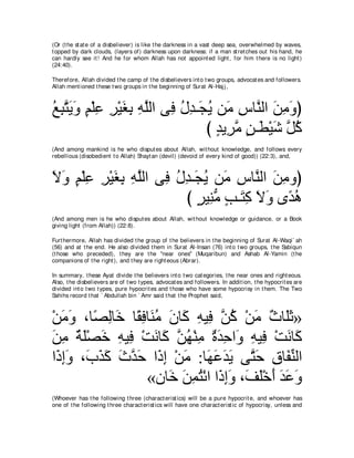 (Or (t he st at e of a disbeliever) is like t he darkness in a vast deep sea, overwhelmed by waves,
t opped by dark clouds, (layers of) darkness upon darkness: if a man st ret ches out his hand, he
can hardly see it ! And he for whom Allah has not appoint ed light , for him t here is no light )
(24:40).

Therefore, Allah divided t he camp of t he disbelievers int o t wo groups, advocat es and followers.
Allah ment ioned t hese t wo groups in t he beginning of Surat Al-Haj j ,



ノらわΑヱ ユ∇ヤハ ゲ∇Βピよ ヮヤャや ヴ͡ メギ⇒∠ Α リ∠ サゅｚ ャや リョヱぴ
⊥ ͡ ｚ ∠ ∠ ∃ ͡ ͡ ∠ ͡ ͡ ｚ プ ⊥ ͡ イ⊥ ョ ͡ レ ∠ ͡ ∠
                               び ギΑ͡ ョ リ⇒∠ ∇Βセ ｚ ミ
                                 ∃ ゲｚ ∃ ト ∠ モ⊥
(And among mankind is he who disput es about Allah, wit hout knowledge, and follows every
rebellious (disobedient t o Allah) Shayt an (devil) (devoid of every kind of good)) (22:3), and,



Ιヱ ユ∇ヤハ ゲ∇Βピよ ヮヤャや ヴ͡ メギ⇒∠ Α リ∠ サゅｚ ャや リョヱぴ
∠ ∠ ∃ ͡ ͡ ∠ ͡ ͡ ｚ プ ⊥ ͡ イ⊥ ョ ͡ レ ∠ ͡
                       び ゲΒ͡ ョ ょ⇒∠ ミ Ιヱ ン⇔ ワ
                          ∃ レぁ ∃ わ͡ ∠ ∠ ギ⊥
(And among men is he who disput es about Allah, wit hout knowledge or guidance, or a Book
giving light (from Allah)) (22:8).

Furt hermore, Allah has divided t he group of t he believers in t he beginning of Surat Al-Waqi` ah
(56) and at t he end. He also divided t hem in Surat Al-Insan (76) int o t wo groups, t he Sabiqun
(t hose who preceded), t hey are t he "near ones" (Muqaribun) and Ashab Al-Yamin (t he
companions of t he right ), and t hey are right eous (Abrar).

In summary, t hese Ayat divide t he believers int o t wo cat egories, t he near ones and right eous.
Also, t he disbelievers are of t wo t ypes, advocat es and followers. In addit ion, t he hypocrit es are
divided int o t wo t ypes, pure hypocrit es and t hose who have some hypocrisy in t hem. The Two
Sahihs record t hat ` Abdullah bin ` Amr said t hat t he Prophet said,



∇リョヱ ∩ゅ⇔ ャゅ∠ ゅ⇔ プゅ∠ ョ ラゅ∠ ヮΒ͡ ｚ ミ ∇リョ ∀ ゅ∠∠ »
   ∠ ∠ ダ͡ カ ボ͡ レ⊥ ∠ ミ ͡ プ リ⊥ ∠ ゐ ヤを
リョ るヤ∇ダカ ヮΒ͡ ∇ろルゅミ ｚ ヰ∇レョ りギェや∠ ヮΒ͡ ∇ろルゅ∠
∠ ͡ ∀ ∠ ∠ ͡ プ ∠ ∠ リ⊥ ͡ ∀ ∠ ͡ ヱ ͡ プ ∠ ミ
や∠ ͡∠ ∩∠ グミ ゐギェ や∠ ま ∇リョ :ゅ∠ ハギΑ ヴｚ ェ ベゅ∠ レャや
 クまヱ ゆ∠ ∠ ∠ ｚ ∠ ク͡ ∠ ヰ∠ ∠ ∠ わ∠ ͡ ヘあ
                 «ラゅ∠ リヨわ∇もや や∠ まヱ ∩∠ ヤ∇カぺ ギハヱ
                      カ ∠ ͡ ⊥ ク ͡ ∠ ブ∠ ∠ ∠ ∠ ∠
(Whoever has t he following t hree (charact erist ics) will be a pure hypocrit e, and whoever has
one of t he following t hree charact erist ics will have one charact erist ic of hypocrisy, unless and
 