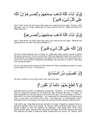 ヮヤャや ラま ∇ユワゲ⇒∠ ∇よぺヱ ∇ユヰバ∇ヨジよ ょワグャ ヮヤャや ￢べ∠ ∇ヲャヱぴ
∠ ｚ ｚ ͡ ͡ ͡ ダ ∠∠ ͡ ͡ ∠ ͡ ∠ ∠ ∠ ∠ ⊥ ｚ ∠ セ ∠∠
                             び∀ Α͡ ∠ ￢∇ヴセ あ ミ ヴ∠ハ
                              ゲ ギホ ∃ ∠ モ⊥ ヤ∠
(And if Allah willed, He would have t aken away t heir hearing and t heir sight . Cert ainly, Allah
has power over all t hings). Muhammad bin Ishaq report ed t hat Ibn ` Abbas comment ed on
Allah's st at ement ,



              び∇ユワゲ⇒∠ ∇よぺヱ ∇ユヰバ∇ヨジよ ょワグャ ヮｚャや ￢べ∠ ∇ヲャヱぴ
                 ͡ ͡ ダ ∠∠ ͡ ͡ ∠ ͡ ∠ ∠ ∠ ∠ ⊥ ヤ ∠ セ ∠∠
(And if Allah willed, He would have t aken away t heir hearing and t heir sight ), "Because t hey
abandoned t he t rut h aft er t hey had knowledge in it .''



                                         び∀ Α͡ ∠ ￢∇ヴセ あ ミ ヴ∠ハ ヮヤャや ラまぴ
                                          ゲ ギホ ∃ ∠ モ⊥ ヤ∠ ∠ ｚ ｚ ͡
(Cert ainly, Allah has power over all t hings). Ibn ` Abbas said, "Allah is able t o punish or pardon
His servant s as He wills.'' Ibn Jarir comment ed, "Allah only described Himself wit h t he abilit y t o
do everyt hing in t his Ayah as a warning t o t he hypocrit es of His cont rol over everyt hing, and t o
inform t hem t hat His abilit y complet ely encompasses t hem and t hat He is able t o t ake away
t heir hearing and sight .''

Ibn Jarir and several ot her scholars of Tafsir st at ed t hat t hese t wo parables are about t he same
kind of hypocrit e. So t he ` or' ment ioned in,



                                                    び￢べ∠ ジャや リョ ょΒダミ ∇ヱぺぴ
                                                     ͡ ヨｚ ∠ あ ∃ あ ∠ ∠ ∠
(Or like a rainst orm from t he sky) means ` and', j ust as t he Ayah,



                                    びやケヲ⊥ ミ ∇ヱぺ ゅヨ͡ や∠ ∇ユヰ∇レョ ∇ノトゎ Ιヱぴ
                                     ⇔ ヘ∠ ∠ ⇔ を ￢ ⊥ ͡ ͡ ⊥ ∠ ∠
(And obey neit her a sinner or a disbeliever among t hem). Therefore, ` or' in t he Ayah includes a
choice of using eit her example for t he hypocrit es. Also, Al-Qurt ubi said t hat ` or' means, "To
show compat ibilit y of t he t wo choices, j ust as when one says, ` Sit wit h Al-Hasan or Ibn Sirin.'
According t o t he view of Az-Zamakhshari, ` so it means each of t hese persons is t he same as t he
ot her, so you may sit wit h eit her one of t hem.' The meaning of ` or' t hus becomes ` eit her.'
Allah gave t hese t wo examples of t he hypocrit es, because t hey bot h perfect ly describe t hem.''

I (Ibn Kat hir) say, t hese descript ions are relat ed t o t he t ype of hypocrit e, because t here is a
difference bet ween t hem as we st at ed. For inst ance, Allah ment ioned t hese t ypes in Surat
Bara'ah (chapt er 9) when He repeat ed t he st at ement , "And among t hem'' t hree t imes,
describing t heir t ypes, charact erist ics, st at ement s and deeds. So t he t wo examples ment ioned
here describe t wo t ypes of hypocrit es whose charact erist ics are similar. For inst ance, Allah
 