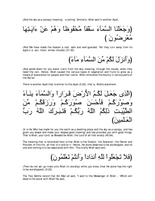 (And t he sky as a canopy) meaning, ` a ceiling'. Similarly, Allah said in anot her Ayah,



ゅ∠ わ⇒∠ や∠ ∇リハ ∇ユワヱ ゅニヲ⊥ ∇エョ ゅヘ∇ボシ ￢べ∠ ジャや ゅ∠ ∇ヤバィヱぴ
 ヰ͡ Α ￢ ∠ ⊥ ∠ ⇔ ヘ ｚ ⇔ ∠ ∠ ヨｚ レ ∠ ∠ ∠
                                      び ラヲ⊥ ゲ∇バョ
                                        ∠ ッ͡ ⊥
(And We have made t he heaven a roof, safe and well-guarded. Yet t hey t urn away from it s
signs (i.e. sun, moon, winds, clouds)) (21:32).



                                             び￢べ∠ ￢べ∠ ジャや リョ ∇ユムャ メゴル∠ヱぴ
                                              ⇔ ョ ͡ ヨｚ ∠ あ ⊥ ∠ ∠ ∠ ぺ∠
(And sends down for you wat er (rain) from t he sky) meaning, t hrough t he clouds, when t hey
need t he rain. Hence, Allah caused t he various t ypes of veget at ion and fruit s t o grow as a
means of sust enance for people and t heir cat t le. Allah reit erat ed t his bount y in various part s of
t he Qur'an.

There is anot her Ayah t hat is similar t o t his Ayah (2:22), t hat is, Allah's st at ement ,



￢べ⇒∠ よ ￢べ∠ ジャや∠ やケや∠ ⇒∠ チ∇ケΙや ユ⇒⊥ ャ モ⇒∠ ィ ン͡ ャやぴ
⇔ レ͡ ∠ ヨｚ ヱ ⇔ ゲ ホ ∠ ｘ ⊥ ム∠ ∠ バ∠ グｚ
リョ ∇ユ⇒⊥ ホコケヱ ∇ユ⇒⊥ ケヲタ リジ∇ェほプ ∇ユ⇒⊥ ケヲタヱ
∠ あ ム∠ ∠ ∠ ∠        ミ∠ ∠ ⊥ ∠ ∠ ∠∠ ミ∠ ｚ ∠ ∠
ゆケ ヮｚャや ポゲ⇒∠ ⇒∠ プ ∇ユ⇒⊥ よケ ヮｚャや ユムャク ろ⇒∠ Βトャや
ぁ ∠ ⊥ ヤ ∠ ∠ ら わ∠ ムぁ ∠ ⊥ ヤ ⊥ ⊥ ͡∠ ͡ らあ ｚ
                                       びリΒ͡ ヤ⇒∠ ∇ャや
                                        ∠ ヨ∠ バ
(It is He Who has made for you t he eart h as a dwelling place and t he sky as a canopy, and has
given you shape and made your shapes good (looking) and has provided you wit h good t hings.
That is Allah, your Lord, so Blessed be Allah, t he Lord of all t hat exist s) (40:64).

The meaning t hat is reit erat ed here is t hat Allah is t he Creat or, t he Sust ainer, t he Owner and
Provider of t his life, all t hat is in and on it . Hence, He alone deserves t o be worshipped, and no
one and not hing is t o be associat ed wit h Him. This is why Allah said next ,



                           び∠ ヲ⊥ ∠∇バ∠ ∇ユわル∠ヱ やキや∠ ル∠ ヮヤャ ∇やヲ⊥バ∇イゎ Κプぴ
                            ラ ヨヤ ゎ ⊥ ぺ ∠ ⇔ ギ ぺ ͡ ｚ ヤ ∠ ∠ ∠ ∠
(Then do not set up rivals unt o Allah (in worship) while you know (t hat He alone has t he right
t o be worshipped)) (2:22).

The Two Sahihs record t hat Ibn Mas` ud said, "I said t o t he Messenger of Allah , ` Which evil
deed is t he worst wit h Allah' He said,
 
