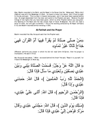 Also, Muslim recorded in his Sahih, and An-Nasa'i in his Sunan t hat Ibn ` Abbas said, "While Jibril
(Gabriel) was wit h t he Messenger of Allah , he heard a noise from above. Jibril lift ed his sight
t o t he sky and said, ` This is a door in heaven being open, and it has never been opened before
now.' An angel descended from t hat door and came t o t he Prophet and said, ` Receive t he glad
t idings of t wo light s t hat you have been given, which no ot her Prophet before you was given:
t he Opening of t he Book and t he last (t hree) Ayat of Surat Al-Baqarah. You will not read a
let t er of t hem, but will gain it s benefit .''' This is t he wording collect ed by An-Nasa'i (Al-Kubra
5:12) and Muslim recorded similar wording (1:554).

                                Al-Fatihah and the Prayer
Muslim recorded t hat Abu Hurayrah said t hat t he Prophet said,



ヶヰプ ラへ∇ゲボ∇ャや ｚ ぺ ゅ∠ Β͡ ∇ぺゲ∇ボΑ ∇ユャ りゅ∠タ ヴ∠タ ∇リョ»
∠ ͡ ∠ ͡ ⊥ ュ⊥ ヰ プ ∠ ∠ ∠ ⇔ ヤ∠                ヤ∠       ∠
                              «ュゅ∠ ゎ ゲ∇Βビ ゅ⇔ ゅ∠を ∀ や∠ ͡
                                ∃ ヨ∠ ⊥ ∠ を ヤ∠ ァ ギカ
(Whoever performs any prayer in which he did not read Umm Al-Qur'an, t hen his prayer is
incomplet e.) He said it t hrice.

Abu Hurayrah was asked, " When we st and behind t he Imam'' He said, "Read it t o yourself, for
I heard t he Messenger of Allah say,



リ∇Βよヱ ヶ͡ ∇Βよ りゅ∠ダャや ろ∇ヨジホ :モィヱ ゴハ ヮヤャや メゅ∠ »
∠ ∠ ∠ レ ∠ ∠ ヤ∂ ⊥ ∠ ∠ ｚ ∠ ∠ ｚ ∠ ⊥ ｚ ∠ ホ
        :メゅ∠ や∠ みプ メほシ ゅ∠ ヵ͡ ∇らバャヱ リ∇Βヘ∇ダル ヵ͡ ∇らハ
           ∠ ホ ク͡ ∠ ∠ ∠ ∠ ョ ギ ∠ ͡ ∠ ͡ ∠ ͡ ギ ∠
ヶ͡ ギヨェ :ぶや メゅ∠ ∩び リΒ͡ ヤ⇒∠ ∇ャや ゆケ ヮヤャ ギ∇ヨエ∇ャやぴ
 ル∠ ͡ ∠ ⊥ ∠ ホ     ∠ ヨ∠ バ あ ∠ ͡ ｚ ⊥ ∠
                              :メゅ∠ や∠ まヱ ヵ͡ ∇らハ
                               ∠ ホ ク͡ ∠ ギ ∠
∩ヵ͡ ∇らハ ヶヤハ ヴレ∇をぺ :ぶや メゅ∠ ∩び ユΒ͡ ゲャや リ⇒∠ ∇ェゲャやぴ
  ギ ∠ ｚ ∠∠      ∠ ⊥ ∠ ホ ͡ ェｚ ͡ ヨ ｚ
                                      :メゅ∠ や∠ み∠
                                       ∠ ホ クプ
メゅ∠ ヱ ヵ͡ ∇らハ ヶ͡ ギイョ :ぶや メゅ∠ ∩び リΑあ ャや ュ∇ヲΑ マヤ⇒∠ ぴ
∠ ホ∠ ギ ∠ ル∠ ｚ ∠ ⊥ ∠ ホ ͡ ギ ͡ ∠ ͡ ͡ ョ
                 :メゅ∠ や∠ みプ ヵ͡ ∇らハ ヶャま チヲプ :りゲョ
                  ∠ ホ ク͡∠ ギ ∠ ｚ ∠͡ ∠ ｚ ∠ ⇔ ｚ ∠
 