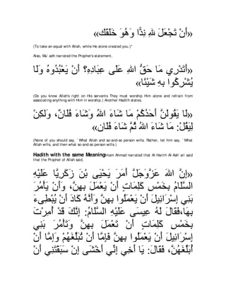 «マ∠ ヤカ ヲワヱ や６ ル ぶ モバ∇イゎ ∇ラぺ»
                                          ボ∠ ∠ ∠ ⊥ ∠ ギ ͡ ͡ ∠ ∠ ∠ ∠
(To t ake an equal wit h Allah, while He alone creat ed you.)''

Also, Mu` adh narrat ed t he Prophet 's st at ement ,



ゅ∠ヱ ロヱ⊥ ら∇バΑ ∇ラぺ ∨͡ キゅ∠ ハ ヴ∠ハ ぶや ペェ ゅ∠ ヵ͡ ∇ギゎぺ»
 ャ∠ ⊥ ギ⊥ ∠ ∠ ロ͡ ら͡ ヤ∠ ͡ ぁ ∠ ョ ケ ∠ ∠
                                «ゅ⇔ ∇Βセ ヮよ やヲ⊥ ゲ∇ゼΑ
                                  ゃ ∠ ͡ ͡ ミ͡ ⊥
(Do you know Allah's right on His servant s They must worship Him alone and refrain from
associat ing anyt hing wit h Him in worship.) Anot her Hadit h st at es,



∇リムャ∠ ∩∀ ゅ∠プ ￢ゅ∠ ヱ ぶや ￢ゅ∠ ゅ∠ ∇ユミギェぺ リャヲ⊥ Α ゅ∠»
  ͡ ヱ ラ ヤ⊥ ∠ セ∠ ⊥ ∠ セ ョ ⊥ ⊥ ∠ ∠ ｚ ∠ ボ∠ ャ
                  «ラゅ∠プ ￢ゅ∠ ｚ を ぶや ￢ゅ∠ ゅ∠ :∇モボΒャ
                     ヤ ⊥ ∠ セ ユ⊥ ⊥ ∠ セ ョ ⊥ ∠ ͡
(None of you should say, ` What Allah and so-and-so person wills. Rat her, let him say, ` What
Allah wills, and t hen what so-and-so person wills.)

Hadith with the same MeaningImam Ahmad narrat ed t hat                Al-Harit h Al-Ash` ari said
t hat t he Prophet of Allah said,



ヮ∇Βヤハ ゅｚ ゲミコ リ∇よ ヴ∠ ∇エΑ ゲョぺ モィヱゴハ ぶや ラま»
͡ ∠ ∠ Α͡ ∠ ∠ ∠         Β ∠ ∠ ∠∠ ｚ ∠ ∠ｚ ∠ ∠ ｚ ͡
ゲョ∇ほΑ ∇ラぺヱ ∩ｚ ヰよ モヨ∇バΑ ∇ラぺ れゅ∠ ヤミ ザ∇ヨガよ ュゅ∠ジャや
∠ ⊥ ∠ ∠∠ リ͡ ͡ ∠ ∠ ∠ ∠ ∃ ヨ͡∠ ͡ ∠ ͡ ⊥ ヤｚ
￢ヴ͡ ∇らΑ ∇ラぺ キゅ∠ ヮルぺヱ リヰよ やヲ⊥ヨ∇バΑ ∇ラぺ モΒ͡ や∠ ∇シま ヶ͡ よ
∠ ト ⊥ ∠ ∠ ミ ⊥ ｚ ∠∠ ｚ ͡ ͡ ヤ∠ ∠ ∠ ∠ も ゲ ͡ レ∠
れ∇ゲョぺ ∇ギホ マルま :ュゅ∠ジャや ヮ∇Βヤハ ヴ∠ Β͡ ヮャ メゅ∠ プ∩ゅ∠ よ
∠ ͡ ⊥ ∠ ∠ ｚ ͡ ⊥ ヤｚ ͡ ∠∠ ジ ハ ⊥ ∠ ∠ ボ∠ ヰ͡
ヶ͡ よ ゲョ∇ほゎヱ リヰよ モヨ∇バゎ ∇ラぺ れゅ∠ ヤミ ザ∇ヨガよ
   レ∠ ∠ ⊥ ∠ ∠ ｚ ͡ ͡ ∠ ∠ ∠ ∠ ∃ ヨ͡∠ ͡ ∠ ͡
∇ラぺ ゅｚ ま∠ ∇ユヰピヤらゎ ∇ラぺ ゅｚ みプ リヰよ やヲ⊥ヨ∇バΑ ∇ラぺ モΒ͡ や∠ ∇シま
   ∠ ョ ヱ ⊥ ∠ あ∠ ⊥ ∠ ョ͡∠ ｚ ͡ ͡ ヤ∠ ∠ ∠ ∠ も ゲ ͡
∇ラぺ ヶ͡ わ∇ボらシ ∇ラま ヴ∠ ∇カぺ ヶあ ま ヶ͡ ぺ ゅ∠ :メゅ∠ プ ∩ｚ ヰピヤよぺ
   ∠ レ∠ ∠ ∠ ͡ ゼ ∠ ル͡ カ∠ Α ∠ ボ∠ リ⊥ ∠ あ∠ ⊥
 
