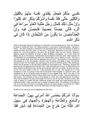 モΒ͡ボ∇ャゅ͡ ∇ユヰ∇レョ ヮジ∇ヘル ヵ͡ ∠ ∇ヘΑ モバイプ ∇ユム∇レョ ヶ͡ ∇ヘル
͡ ヤ∠ よ ⊥ ͡ ⊥ ∠ ∠ ギわ ∠ ∠ ∠ ∠ ∠ ⊥ ͡ ジ ∠
や⇔ Β͡ ミ ぶや ゲ∇ミグよ ∇ユミゲョへ∠ .ヮジ∇ヘル マプ ヴｚ ェ ゲΒ͡ ム∇ャや∠
 ゲ ん∠ ͡ ͡ ͡ ͡ ⊥ ⊥ ⊥ ヱ ⊥ ∠ ∠ ｚ ∠ わ∠ ͡ ん∠ ヱ
ヶ͡ ゅ⇔ や∠ シ ぁ ギバ∇ャや ヮらヤデ モィケ モんヨミ マャク モんョ ラまヱ
   プ ハ ゲ͡ ヱ⊥ ∠ ⊥ ∠ ∠∠ ͡ ⊥ ∠ ͡ ∠ ∠ ∠ ∠ ͡ ∠ ∠ ∠ ｚ ͡∠
ラまヱ ヮΒ͡ リダエわプ ゅ⇔ Β͡ ェ ゅ⇔ ∇ダェ ヴ∠ ほプ ロゲをぺ
ｚ ͡∠ ͡ プ ∠ ｚ ∠ ∠ ∠ レ ダ∠ レ ͡ ゎ∠∠ ͡ ͡ ∠ ∠
ヶ͡ ラゅ∠ や∠ ま ラゅ∠ ∇Βゼャや リョ ラヲ⊥ Α ゅ∠ リダ∇ェぺギ∇らバ∇ャや
   プ ∠ ミ ク͡ ͡ ト ｚ ∠ ͡ ⊥ ム∠ ョ ∠ ∠ ∠∠ ∠
                                        «ぶや ゲ∇ミク
                                              ͡ ͡
(Allah commanded Yahya bin Zakariya t o implement five commands and t o order t he Children
of Israel t o implement t hem, but Yahya was slow in carrying out t hese commands. ` Isa said t o
Yahya, ` You were ordered t o implement five commands and t o order t he Children of Israel t o
implement t hem. So eit her order, or I will do it .' Yahya said, 'My brot her! I fear t hat if you do it
before me, I will be punished or t he eart h will be shaken under my feet .' Hence, Yahya bin
Zakariya called t he Children of Israel t o Bayt Al-Maqdis (Jerusalem), unt il t hey filled t he
Masj id. He sat on t he balcony, t hanked Allah and praised him and t hen said, ` Allah ordered me
t o implement five commandment s and t hat I should order you t o adhere t o t hem. The first is
t hat you worship Allah alone and not associat e any wit h Him. The example of t his command is
t he example of a man who bought a servant from his money wit h paper or gold. The servant
st art ed t o work for t he mast er, but was paying t he profit s t o anot her person. Who among you
would like his servant t o do t hat Allah creat ed you and sust ains you. Therefore, worship Him
alone and do not associat e anyt hing wit h Him. I also command you t o pray, for Allah direct s His
Face t owards His servant 's face, as long as t he servant does not t urn away. So when you pray,
do not t urn your heads t o and fro. I also command you t o fast . The example of it is t he
example of a man in a group of men and he has some musk wrapped in a piece of clot h, and
consequent ly, all of t he group smells t he scent of t he wrapped musk. Verily, t he odor of t he
mout h of a fast ing person is bet t er before Allah t han t he scent of musk. I also command you t o
give charit y. The example of t his is t he example of a man who was capt ured by t he enemy.
They t ied his hands t o his neck and brought him fort h t o cut off his neck. He said t o t hem, 'Can
I pay a ransom for myself' He kept ransoming himself wit h small and large amount s unt il he
liberat ed himself. I also command you t o always remember Allah. The example of t his deed is
t hat of a man who t he enemy is t irelessly pursuing. He t akes refuge in a fort ified fort . When
t he servant remembers Allah, he will be resort ing t o t he best refuge from Sat an.)

Al-Harit h t hen narrat ed t hat t he Messenger of Allah said,



るハゅ∠ イ∇ャや :リヰよ ヶ͡ ゲョぺ ぶや ザ∇ヨガよ ∇ユミゲョへ ゅ∠ ぺヱ»
͡ ∠ ヨ∠ ｚ ͡ ͡ ル∠ ∠ ∠ ⊥ ∃ ∠ ͡ ⊥ ⊥ ⊥ ル∠∠
モΒ͡ シ ヶ͡ キゅ∠ イ∇ャや∠ りゲ∇イヰ∇ャや∠ るハゅｚ ャや∠ ノ∇ヨジャや∠
͡ ら∠ プ ͡ ヰ͡ ヱ ͡ ∠ ͡ ヱ ͡ ∠ ト ヱ ͡ ｚ ヱ
∇ギボプ ゲ∇らセ ギΒ͡ るハゅ∠ イ∇ャや リョ ァゲカ ∇リョ ヮルみプ .ぶや
  ∠ ∠ ∃ ͡ ∠ ホ ͡ ∠ ヨ∠ ∠ ͡ ∠ ∠ ∠ ∠ ⊥ ｚ ͡∠ ͡
 