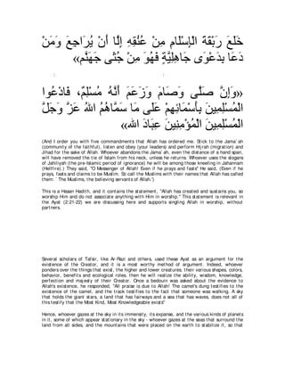 ∇リョヱ ノィや∠ Α ∇ラぺ ゅｚま ヮボレハ ∇リョ ュゅ∠∇シみ∇ャや るボ∇よケ ノヤカ
  ∠ ∠ ∠ ͡ ゲ⊥ ∠ ャ͡ ͡ ͡ ⊥ ⊥ ͡ ͡ ヤ ͡ ∠ ∠ ∠ ∠ ∠∠
        «ユｚ ヰィ ヴ∠ ィ ∇リョ ヲヰプ るΒヤワゅ∠ ン∠ ∇ハギよ ゅ∠ キ
          レ∠ ∠ ん⊥ ͡ ∠ ⊥ ∠ ∃ ｚ ͡͡ ィ ヲ ∠ ͡ ハ∠
      :                                                       :



やヲ⊥ ∇キゅ∠ ∩∀ ヤ∇ジョ ヮｚ ぺ ユハコヱ ュゅ∠ ヱ ヴｚタ ラまヱ»
   ハ プ ユ͡ ⊥ ⊥ ル∠ ∠ ∠ ∠ ∠ ∠ タ∠ ヤ∠ ｚ ͡∠
モィヱ ゴハ ぶや ユワゅｚ シ ゅ∠ ヴ∠ハ ∇ユヰもゅ∠ ∇シほよ リΒ͡ ヤ∇ジヨ∇ャや
ｚ ∠ ∠ ｚ ∠ ⊥ ⊥ ⊥ ヨ∠ ョ ヤ∠ ͡ ͡ ヨ ∠͡ ∠ ヨ͡ ⊥
                     «ぶや キゅ∠ ハ リΒ͡ ョ∇ぽヨ∇ャや リΒ͡ ヤ∇ジヨ∇ャや
                         ∠ ら͡ ∠ レ͡ ⊥ ∠ ヨ͡ ⊥
(And I order you wit h five commandment s t hat Allah has ordered me. St ick t o t he Jama` ah
(communit y of t he fait hful), list en and obey (your leaders) and perform Hij rah (migrat ion) and
Jihad for t he sake of Allah. Whoever abandons t he Jama` ah, even t he dist ance of a hand span,
will have removed t he t ie of Islam from his neck, unless he ret urns. Whoever uses t he slogans
of Jahiliyah (t he pre-Islamic period of ignorance) he will be among t hose kneeling in Jahannam
(Hellfire).) They said, "O Messenger of Allah! Even if he prays and fast s'' He said, (Even if he
prays, fast s and claims t o be Muslim. So call t he Muslims wit h t heir names t hat Allah has called
t hem: ` The Muslims, t he believing servant s of Allah.')

This is a Hasan Hadit h, and it cont ains t he st at ement , "Allah has creat ed and sust ains you, so
worship Him and do not associat e anyt hing wit h Him in worship.'' This st at ement is relevant in
t he Ayat (2:21-22) we are discussing here and support s singling Allah in worship, wit hout
part ners.




Several scholars of Tafsir, like Ar-Razi and ot hers, used t hese Ayat as an argument for t he
exist ence of t he Creat or, and it is a most wort hy met hod of argument . Indeed, whoever
ponders over t he t hings t hat exist , t he higher and lower creat ures, t heir various shapes, colors,
behavior, benefit s and ecological roles, t hen he will realize t he abilit y, wisdom, knowledge,
perfect ion and maj est y of t heir Creat or. Once a bedouin was asked about t he evidence t o
Allah's exist ence, he responded, "All praise is due t o Allah! The camel's dung t est ifies t o t he
exist ence of t he camel, and t he t rack t est ifies t o t he fact t hat someone was walking. A sky
t hat holds t he giant st ars, a land t hat has fairways and a sea t hat has waves, does not all of
t his t est ify t hat t he Most Kind, Most Knowledgeable exist s''

Hence, whoever gazes at t he sky in it s immensit y, it s expanse, and t he various kinds of planet s
in it , some of which appear st at ionary in t he sky - whoever gazes at t he seas t hat surround t he
land from all sides, and t he mount ains t hat were placed on t he eart h t o st abilize it , so t hat
 