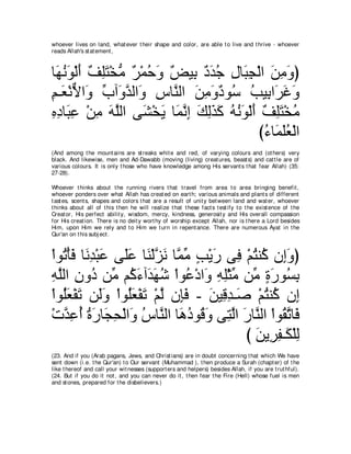 whoever lives on land, what ever t heir shape and color, are able t o live and t hrive - whoever
reads Allah's st at ement ,



ゅ∠ ルヲ∇ャぺ ブヤわ∇ガョ ∀ ∇ヨェ∠ ∀ Β͡ ∀ ∠ ィ メゅ∠ イ∇ャや リョヱぴ
 ヰ⊥ ∠ ∠ ∀ ͡∠ ぁ ゲ ⊥ ヱ ヂ よ キギ⊥ ͡ ら͡ ∠ ͡ ∠
ユ⇒∠ ∇ルΙや∠ ゆへ∠ ギャや∠ サゅｚ ャや リョヱキヲ⊥ ょΒ͡ や∠ ビヱ
͡ バ ｘ ヱ あ ヱｚ ヱ ͡ レ ∠ ͡ ∠ ∀ シ ⊥ よ ゲ∠ ∠
ロキゅ∠ ハ ∇リョ ヮヤャや ヴ∠ ∇ガΑ ゅ∠ ルま マャグミ ヮルヲ∇ャぺ ブヤわ∇ガョ
͡ ͡ ら͡ ͡ ∠ ｚ ゼ ∠ ヨｚ ͡ ∠ ͡∠ ∠ ⊥ ⊥ ∠ ∠ ∀ ͡∠ ⊥
                                        び￢ゅ∠ ヤバ∇ャや
                                          ⊥ ヨ∠⊥
(And among t he mount ains are st reaks whit e and red, of varying colours and (ot hers) very
black. And likewise, men and Ad-Dawabb (moving (living) creat ures, beast s) and cat t le are of
various colours. It is only t hose who have knowledge among His servant s t hat fear Allah) (35:
27-28).

Whoever t hinks about t he running rivers t hat t ravel from area t o area bringing benefit ,
whoever ponders over what Allah has creat ed on eart h; various animals and plant s of different
t ast es, scent s, shapes and colors t hat are a result of unit y bet ween land and wat er, whoever
t hinks about all of t his t hen he will realize t hat t hese fact s t est ify t o t he exist ence of t he
Creat or, His perfect abilit y, wisdom, mercy, kindness, generosit y and His overall compassion
for His creat ion. There is no deit y wort hy of worship except Allah, nor is t here a Lord besides
Him, upon Him we rely and t o Him we t urn in repent ance. There are numerous Ayat in t he
Qur'an on t his subj ect .



∇やヲ⊥ ∇ほプ ゅ∠ ͡ ∇ら∠ ヴ∠ハ ゅ∠ ∇ャゴ∠ ゅｚ ョ ょ∇Αケ ヴ͡ ∇ユわレ⊥ ラ͡ヱぴ
   ゎ ∠ ルギ ハ ヤ ∠ レ ｚ ル ヨ あ ∃ ∠ プ ⊥ ミ ま ∠
ヮヤャや ラヱ⊥ リあ ユ⊥ ￢へ∠ ヰセ ∇やヲ⊥ ∇キや∠ ヮヤ∇んョ リあ りケヲ⊥ よ
͡ ｚ ͡ キ ョ ミ∠ ギ∠ ⊥ ハ ヱ ͡ ͡ あ ョ ∃ ∠ ジ͡
∇やヲ⊥バ∇ヘゎ リ∠ヱ ∇やヲ⊥バ∇ヘゎ ∇ユャ ラ͡プ - リΒ͡ ギ⇒∠ ∇ユわレ⊥ ラ͡
   ヤ∠ ∠ ャ∠ ヤ∠ ∠ ｚ み∠ ∠ ホ͡ タ ⊥ ミ ま
∇れギハぺ りケゅ∠ エ∇ャやヱ サゅｚ ャや ゅ∠ キヲ⊥ ∠ ヴ͡ ャや ケゅｚ ャや ∇やヲ⊥ ゎゅ∠
   ｚ ͡ ⊥ ⊥ ∠ イ͡ ∠ ⊥ レ ワ⊥ ホヱ わｚ ∠ レ ボｚ プ
                                           び リΑ͡ ヘ⇒∠ ∇ヤャ
                                              ∠ ゲ͡ ム ͡
(23. And if you (Arab pagans, Jews, and Christ ians) are in doubt concerning t hat which We have
sent down (i.e. t he Qur'an) t o Our servant (Muhammad ), t hen produce a Surah (chapt er) of t he
like t hereof and call your wit nesses (support ers and helpers) besides Allah, if you are t rut hful).
(24. But if you do it not , and you can never do it , t hen fear t he Fire (Hell) whose fuel is men
and st ones, prepared for t he disbelievers.)
 