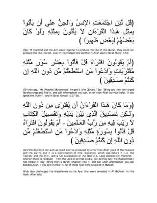 ∇やヲ⊥ ∇ほΑ ラ∠ ヴ∠ハ リイ∇ャや∠ ザル͡ や ろバヨわ∇ィや リゃャ モ⊥ ぴ
   ゎ ∠ ぺ ヤ∠ ぁ ͡ ヱ ⊥ Η ͡ ∠ ∠ ∠ ͡ ͡ ｚ ホ
ラゅ∠ ∇ヲャヱ ヮヤ∇んヨよ ラヲ⊥ ∇ほΑ Ι ラや∠ ∇ゲボ∇ャや や∠ ⇒∠ モ∇んヨよ
∠ ミ ∠∠ ͡ ͡ ͡ ͡ ∠ ゎ ∠ ∠ ͡ ￢ ⊥ グ ワ ͡ ͡ ͡
                        び や⇔ Β͡ ニ ヂ∇バらャ ∇ユヰツ∇バよ
                           ゲ ヰ∠ ∃ ∠ ͡ ⊥ ⊥ ∠
(Say: "If mankind and t he Jinn were t oget her t o produce t he like of t his Qur'an, t hey could not
produce t he like t hereof, even if t hey helped one anot her.'') Allah said in Surat Hud (11:13),



ヮヤ∇んョ ケヲシ ゲ∇ゼバよ ∇やヲ⊥ ∇ほプ ∇モホ ロや∠ わ∇プや ラヲ⊥ヲ⊥ Α ∇ュぺぴ
͡ ͡ あ ∃ ∠ ⊥ ͡ ∠ ͡ ゎ ∠ ⊥ ⊥ ゲ∠ ∠ ャ ボ∠ ∠
ラ͡ ヮヤャや ラヱ⊥ リあ ∇ユわ∇バトわ∇シや リョ ∇やヲ⊥ ∇キや∠ ∃ ゅ∠ ∠ ∠ ∇ヘョ
   ま ͡ ｚ ͡ キ ョ ⊥ ∠ ∠ ͡ ∠ ハ ヱ れ Αゲ わ ⊥
                                  び リΒ͡ ギ⇒∠ ∇ユわレ⊥
                                     ∠ ホ͡ タ ⊥ ミ
(Or t hey say, "He (Prophet Muhammad ) forged it (t he Qur'an).'' Say: "Bring you t hen t en forged
Surahs (chapt ers) like it , and call whomsoever you can, ot her t han Allah (t o your help), if you
speak t he t rut h!''), and in Surat Yunus (10:37-38),



ヮヤャや ラヱ⊥ リ͡ ン∠ わ∇ヘΑ ラ∠ ラや∠ ∇ゲボ∇ャや や∠ ⇒∠ ラゅ∠ ゅ∠ ヱぴ
͡ ｚ ͡ キ ョ ゲ∠ ⊥ ぺ ⊥ ￢ ⊥ グ ワ ∠ ミ ョ∠
ゆゅ∠ ム∇ャや モΒ͡ ∇ヘゎヱ ヮ∇ΑギΑ リ∇Βよ ン͡ ャや ペΑ͡ ∇ダゎ リ͡ ⇒∠ヱ
͡ わ͡ ∠ ダ ∠ ∠ ͡ ∠ ∠ ∠ ∠ グｚ ∠ ギ ∠ ム ャ∠
ロや∠ わ∇プや ラヲ⊥ヲ⊥ Α ∇ュぺ - リΒ͡ ヤ⇒∠ ∇ャや ゆケ リ͡ ヮΒプ ょ∇Αケ Ι
⊥ ゲ∠ ∠ ャ ボ∠ ∠ ∠ ヨ∠ バ あ ｚ ョ ͡ ͡ ∠ ∠ ∠
リあ ∇ユわ∇バトわ∇シや リョ ∇やヲ⊥ ∇キや∠ ヮヤ∇んョ りケヲ⊥ よ ∇やヲ⊥ ∇ほプ ∇モホ
   ョ ⊥ ∠ ∠ ͡ ∠ ハ ヱ ͡ ͡ あ ∃ ∠ ジ͡ ゎ ∠ ⊥
                        び リΒ͡ ギ⇒∠ ∇ユわレ⊥ ラ͡ ヮヤャや ラヱ⊥
                          ∠ ホ͡ タ ⊥ ミ ま ͡ ｚ ͡ キ
(And t his Qur'an is not such as could ever be produced by ot her t han Allah (Lord of t he heavens
and t he eart h), but it is a confirmat ion of (t he revelat ion) which was before it (i.e. t he
Tawrah, and t he Inj il), and a full explanat ion of t he Book (i.e. Laws decreed for mankind)
wherein t here is no doubt from t he Lord of all t hat exist s.) (Or do t hey say: "He (Muhammad )
has forged it '' Say: "Bring t hen a Surah (chapt er) like it , and call upon whomsoever you can
besides Allah, if you are t rut hful!''). All of t hese Ayat were revealed in Makkah.

Allah also challenged t he disbelievers in t he Ayat t hat were revealed in Al-Madinah. In t his
Ayah, Allah said,
 